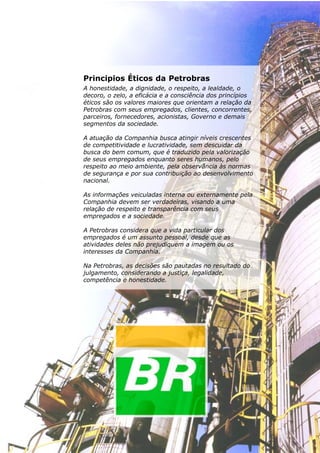 Termodinâmica




Principios Éticos da Petrobras
A honestidade, a dignidade, o respeito, a lealdade, o
decoro, o zelo, a eficácia e a consciência dos princípios
éticos são os valores maiores que orientam a relação da
Petrobras com seus empregados, clientes, concorrentes,
parceiros, fornecedores, acionistas, Governo e demais
segmentos da sociedade.

A atuação da Companhia busca atingir níveis crescentes
de competitividade e lucratividade, sem descuidar da
busca do bem comum, que é traduzido pela valorização
de seus empregados enquanto seres humanos, pelo
respeito ao meio ambiente, pela observância às normas
de segurança e por sua contribuição ao desenvolvimento
nacional.

As informações veiculadas interna ou externamente pela
Companhia devem ser verdadeiras, visando a uma
relação de respeito e transparência com seus
empregados e a sociedade.

A Petrobras considera que a vida particular dos
empregados é um assunto pessoal, desde que as
atividades deles não prejudiquem a imagem ou os
interesses da Companhia.

Na Petrobras, as decisões são pautadas no resultado do
julgamento, considerando a justiça, legalidade,
competência e honestidade.




                                                                            33
 