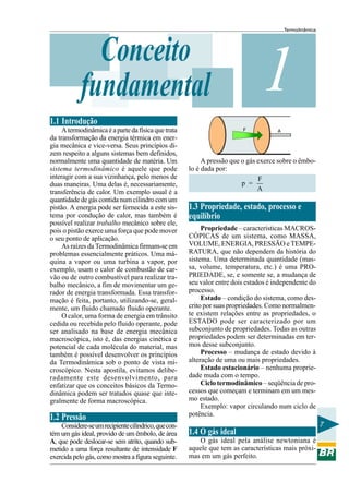 Termodinâmica




              Conceito
            fundamental                                                         1
1.1 Introdução
     A termodinâmica é a parte da física que trata                       F            A
da transformação da energia térmica em ener-
gia mecânica e vice-versa. Seus princípios di-
zem respeito a alguns sistemas bem definidos,
normalmente uma quantidade de matéria. Um                  A pressão que o gás exerce sobre o êmbo-
sistema termodinâmico é aquele que pode               lo é dada por:
interagir com a sua vizinhança, pelo menos de                                  F
duas maneiras. Uma delas é, necessariamente,                             p =
transferência de calor. Um exemplo usual é a                                   A
quantidade de gás contida num cilindro com um
pistão. A energia pode ser fornecida a este sis-      1.3 Propriedade, estado, processo e
tema por condução de calor, mas também é              equilíbrio
possível realizar trabalho mecânico sobre ele,
pois o pistão exerce uma força que pode mover              Propriedade – características MACROS-
o seu ponto de aplicação.                             CÓPICAS de um sistema, como MASSA,
     As raízes da Termodinâmica firmam-se em          VOLUME, ENERGIA, PRESSÃO e TEMPE-
problemas essencialmente práticos. Uma má-            RATURA, que não dependem da história do
quina a vapor ou uma turbina a vapor, por             sistema. Uma determinada quantidade (mas-
exemplo, usam o calor de combustão de car-            sa, volume, temperatura, etc.) é uma PRO-
vão ou de outro combustível para realizar tra-        PRIEDADE, se, e somente se, a mudança de
balho mecânico, a fim de movimentar um ge-            seu valor entre dois estados é independente do
rador de energia transformada. Essa transfor-         processo.
mação é feita, portanto, utilizando-se, geral-             Estado – condição do sistema, como des-
mente, um fluido chamado fluido operante.             crito por suas propriedades. Como normalmen-
     O calor, uma forma de energia em trânsito        te existem relações entre as propriedades, o
cedida ou recebida pelo fluido operante, pode         ESTADO pode ser caracterizado por um
ser analisado na base de energia mecânica             subconjunto de propriedades. Todas as outras
macroscópica, isto é, das energias cinética e         propriedades podem ser determinadas em ter-
potencial de cada molécula do material, mas           mos desse subconjunto.
também é possível desenvolver os princípios                Processo – mudança de estado devido à
da Termodinâmica sob o ponto de vista mi-             alteração de uma ou mais propriedades.
croscópico. Nesta apostila, evitamos delibe-               Estado estacionário – nenhuma proprie-
radamente este desenvolvimento, para                  dade muda com o tempo.
enfatizar que os conceitos básicos da Termo-               Ciclo termodinâmico – seqüência de pro-
dinâmica podem ser tratados quase que inte-           cessos que começam e terminam em um mes-
gralmente de forma macroscópica.                      mo estado.
                                                           Exemplo: vapor circulando num ciclo de
                                                      potência.
1.2 Pressão
    Considere-se um recipiente cilíndrico, que con-                                                       7
tém um gás ideal, provido de um êmbolo, de área       1.4 O gás ideal
A, que pode deslocar-se sem atrito, quando sub-          O gás ideal pela análise newtoniana é
metido a uma força resultante de intensidade F        aquele que tem as características mais próxi-
exercida pelo gás, como mostra a figura seguinte.     mas em um gás perfeito.
 