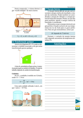 Termodinâmica
    Numa compressão, o volume diminui e o             1.7 Energia Interna
gás “recebe trabalho” do meio externo.                     A energia interna (U) de um gás está as-
                       Vi
                                                      sociada à energia cinética de translação e rota-
                                                      ção das moléculas. Podem também ser consi-
              Vf
                                                      deradas a energia de vibração e a energia po-
                                                      tencial molecular (atração). Porém, no caso dos
                                                      gases perfeitos, apenas a energia cinética de
                                                  F
                                ∆V    A               translação é considerada.
                                                           Demonstra-se que a energia interna de um
                                                      gás perfeito é função exclusiva de sua tempe-
                                                      ratura (na Lei de Joule para os gases perfei-
                              ∆S                      tos). Para um gás monoatômico, temos que:
      área do
       pistão          deslocamento
                                                                ∆U depende de T (kelvin)
                         do pistão


         VF > Vi ⇒ ∆V < O ⇒ τF < O                        Portanto, a variação da energia interna
                                                      (∆U) depende unicamente da temperatura ab-
                                                      soluta (T).
1.6 Transformação qualquer
    Através do diagrama (P x V), pode-se de-                        Anotações
terminar o trabalho associado a um gás numa
transformação gasosa qualquer.
          P


                                          B

                   A

                               A

                                              V


     A área A, assinalada na figura acima, é nume-
ricamente igual ao módulo do trabalho. O sinal do
trabalho depende do sentido da transformação.

Unidades
    No S.I., o trabalho é medido em J (Joule),
sendo 1J = 1 N/m2
                       1N
              1J =       2
                           . 1m 3 = 1Nm
                       m
    Uma outra unidade utilizada é atm.L, em
que 1 atm.L = 102 Nm.

                            P = cte




                                                                                                         9

                            τ = P . ∆V
 