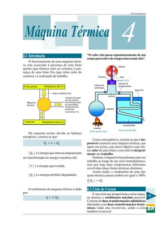 Termodinâmica

Máquina Térmica

“O calor não passa espontaneamente de um
corpo para outro de temperatura mais alta”.

4.1 Introdução
O funcionamento de uma máquina térmica está associado à presença de uma fonte
quente (que fornece calor ao sistema), à presença de uma fonte fria (que retira calor do
sistema) e à realização de trabalho.
Fonte quente

4
volante

êmbolo

eixo
trabalho (Qτ)
válvula de
escapamento

válvula de
admissão

Temperatura alta (T1)

água fria
Calor recebido (Q1)

Máquina
térmica

Fonte fria

cilindro

Trabalho fornecido
ao meio exterior.
Essa energia pode
ser aproveitada
mecanicamente,
produzindo
movimentos. (τ)

caldeira

Temperatura baixa (T2)
condensador

Do esquema acima, devido ao balanço
energético, conclui-se que:

Q1 = τ + Q2
Q1 é a energia que entra na máquina para
ser transformada em energia mecânica útil.

τ é a energia aproveitada.
Q 2 é a energia perdida (degradada).

volante
fonte quente (Qa)

Como conseqüência, conclui-se que é impossível construir uma máquina térmica, que
opere em ciclos, cujo único objetivo seja retirar calor de uma fonte e convertê-lo integralmente em trabalho.
Portanto, é impossível transformar calor em
trabalho ao longo de um ciclo termodinâmico,
sem que haja duas temperaturas diferentes
envolvidas (duas fontes térmicas distintas).
Assim sendo, o rendimento de uma máquina térmica jamais poderá ser igual a 100%

(Q
O rendimento da máquina térmica é dado
por:

η = τ / Q1

fonte quente (Qb)

2

= 0) .

4.2 Ciclo de Carnot
É um ciclo que proporciona a uma máquina térmica o rendimento máximo possível. 15
Consiste de duas transformações adiabáticas
alternadas com duas transformações isotérmicas, todas elas reversíveis, sendo o ciclo
também reversível.

 