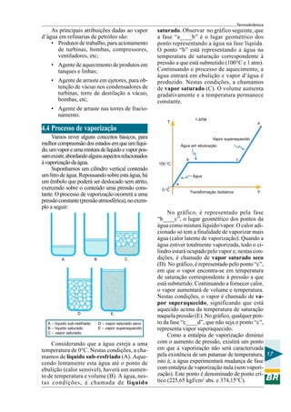 Termodinâmica

As principais atribuições dadas ao vapor
d’água em refinarias de petróleo são:
• Produtor de trabalho, para acionamento
de turbinas, bombas, compressores,
ventiladores, etc;
• Agente de aquecimento de produtos em
tanques e linhas;
• Agente de arraste em ejetores, para obtenção de vácuo nos condensadores de
turbinas, torre de destilação a vácuo,
bombas, etc;

saturado. Observar no gráfico seguinte, que
a fase “a____b” é o lugar geométrico dos
ponto representando a água na fase líquida.
O ponto “b” está representando a água na
temperatura de saturação correspondente à
pressão a que está submetido (100°C e 1 atm).
Continuando o processo de aquecimento, a
água entrará em ebulição e vapor d’água é
produzido. Nestas condições, a chamamos
de vapor saturado (C). O volume aumenta
gradativamente e a temperatura permanece
constante.

• Agente de arraste nas torres de fracionamento.
1 ATM

T

d

4.4 Processo de vaporização
Vamos rever alguns conceitos básicos, para
melhor compreensão dos estados em que um líquido, um vapor e uma mistura de líquido e vapor possam existir, abordando alguns aspectos relacionados
à vaporização da água.
Suponhamos um cilindro vertical contendo
um litro de água. Repousando sobre esta água, há
um êmbolo que poderá ser deslocado sem atrito,
exercendo sobre o conteúdo uma pressão constante. O processo de vaporização ocorrerá a uma
pressão constante (pressão atmosférica), no exemplo a seguir:

B

A

D
A – líquido sub-resfriado
B – líquido saturado
C – vapor saturado

C

E
D – vapor saturado seco
E – vapor superaquecido

Considerando que a água esteja a uma
temperatura de 0°C. Nestas condições, a chamamos de líquido sub-resfriado (A). Aquecendo lentamente esta água até o ponto de
ebulição (calor sensível), haverá um aumento de temperatura e volume (B). A água, nestas condições, é chamada de líquido

Vapor superaquecido
Água em ebulicação

c

b
100 oC
Água
a
0 oC

Transformação Isobárica

V

No gráfico, é representado pela fase
“b____c”, o lugar geométrico dos pontos da
água como mistura líquido/vapor. O calor adicionado só tem a finalidade de vaporizar mais
água (calor latente de vaporização). Quando a
água estiver totalmente vaporizada, todo o cilindro estará ocupado pelo vapor e, nestas condições, é chamado de vapor saturado seco
(D). No gráfico, é representado pelo ponto “c”,
em que o vapor encontra-se em temperatura
de saturação correspondente à pressão a que
está submetido. Continuando a fornecer calor,
o vapor aumentará de volume e temperatura.
Nestas condições, o vapor é chamado de vapor superaquecido, significando que está
aquecido acima da temperatura de saturação
naquela pressão (E). No gráfico, qualquer ponto da fase “c____d”, que não seja o ponto “c”,
representa vapor superaquecido.
Como a entalpia de vaporização diminui
com o aumento de pressão, existirá um ponto
em que a vaporização não será caracterizada
pela existência de um patamar de temperatura, 17
isto é, a água experimentará mudança de fase
com entalpia de vaporização nula (sem vaporização). Este ponto é denominado de ponto crítico (225,65 kgf/cm2 abs. e 374,15°C).

 