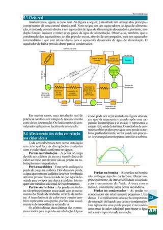 Termodinâmica

5.3 Ciclo real
Analisaremos, agora, o ciclo real. Na figura a seguir, é mostrado um arranjo dos principais
componentes de uma central térmica real. Note-se que um dos aquecedores de água de alimentação, o único de contato direto, é um aquecedor de água de alimentação desaerador e, portanto, tem
dupla função: aquecer e remover os gases da água de alimentação. Observe-se, também, que o
condensado dos aquecedores de alta pressão escoa, através de um purgador, para um aquecedor
intermediário e que este último drena para o aquecedor desaerador de água de alimentação. O
aquecedor de baixa pressão drena para o condensador.
1265 lbf pol2 925f
Caldeira
80.000 kw

Bomba de
alimentação
da caldeira

Aquecedor
de alta
pressão

Aquecedor de
pressão
intermediária

Turbina de
baixa pressão

Gerador

Condensador
1,5 pol Hg
abc

pol
lbf
ht
330
lbm
00
1.0
6

416 º

1850 lbf pol

Turbina de alta
pressão

Bomba de
condensado

Aquecedor e
desaerador de
contato direto da
água de
alimentação
Purgador

Purgador

Bomba
auxiliar

Purgador

Em muitos casos, uma instalação real de
potência combina um estágio de reaquecimento
com vários de extração. Os fundamentos já considerados aplicam-se facilmente a tal ciclo.

5.4 Afastamento dos ciclos em relação
aos ciclos ideais
Toda central térmica tem como instalação
um ciclo real face às divergências existentes
com o ciclo ideal, conforme se segue:
Perdas na tubulação – A perda de carga
devido aos efeitos de atrito e transferência de
calor ao meio envolvente são as perdas na tubulação mais importantes.
Perda na caldeira – Uma perda análoga é a
perda de carga na caldeira. Devido a esta perda,
a água que entra na caldeira deve ser bombeada
até uma pressão mais elevada do que aquela desejada para o vapor que deixa a caldeira. Isto requer um trabalho adicional de bombeamento.
Perdas na turbina – As perdas na turbina são principalmente associadas com o escoamento do fluido de trabalho através da turbina. A transferência de calor para o meio também representa uma perda, porém, isto usualmente é de importância secundária.
Os efeitos destas duas últimas são os mesmos citados para as perdas na tubulação. O pro-

Aquecedor de
baixa pressão

cesso pode ser representado na figura abaixo,
em que 4s representa o estado após uma expansão isoentrópica e o estado 4 representa o
estado real, saída da turbina. Os métodos de controle também podem provocar uma perda na turbina, particularmente, se for usado um processo de estrangulamento para controlar a turbina.
τ
3

2
2S
1

4S

4
S

Perdas na bomba – As perdas na bomba
são análogas àquelas da turbina. Decorrem,
principalmente, da irreversibilidade associada
com o escoamento do fluido. A troca com o
meio é, usualmente, uma perda secundária.
Perdas no condensador – As perdas no
condensador são relativamente pequenas. Uma
destas é o resfriamento abaixo da temperatura 23
de saturação do líquido que deixa o condensador.
Isto representa uma perda porque é necessária
uma troca de calor adicional para trazer a água
até a sua temperatura de saturação.

 