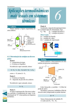 Termodinâmica

Aplicações termodinâmicas
mais usuais em sistemas
térmicos
6.1 Caldeira
Vamos analisar a figura esquemática de
uma caldeira:
2

5

1

vapor
superaquecido

água de
alimentação
1º
calor
fornecido

2A
purga

3

1º superaquecedor
primário
2º 2º superaquecedor
secundário
D dessuperaquecedor

6

Ponto 4:
Geralmente, a água de dessuperaquecimento é a própria água de alimentação, logo,
hp4 = entalpia do ponto 4
hp4 = hp1
hp1 = entalpia do ponto 1
Observação:
h1 = entalpia do líquido
hv = entalpia do vapor
h1v = entalpia de vaporização

4

água de
dessuperaquecimento

6.1.1 Determinação das entalpias nos diversos
pontos
Ponto1:
T = temperatura da água
x = 0 (temos só líquidos)
Na tabela de vapor saturado, temos:

6.2 Turbina
Vamos analisar o funcionamento de uma
turbina em processo isoentrópico.
1
vapor de
entrada
trabalho (W)

h = h1 + x . (hv – h1) ou h = h1 + x. hlv
como x = 0, temos h = h1
Ponto 2:
x = 0 (temos só líquido)
P = depende da pressão da caldeira

2

3

extração
água de
refrigeração

Na tabela de vapor saturado, temos:
h = h1
Ponto 3:
O vapor é superaquecido. Devemos conhe24 cer a pressão e a temperatura do vapor. A determinação da “h” é mais prática no diagrama
de Mollier.

vapor
exausto

1
condensado

Calor fornecido e recebido = 0 (Não há
perda de calor).
Na turbina, o processo é adiabático (Não há
troca de calor), desprezando as perdas internas.
Q=0
Temos fornecimento de trabalho W.
A vazão será D3 = D1 – D2

 