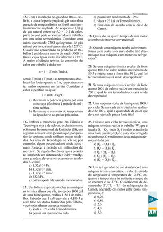 Termodinâmica

15. Com a instalação do gasoduto Brasil-Bolívia, a quota de participação do gás natural na
geração de energia elétrica no Brasil será significativamente ampliada. Ao se queimar 1,0 kg
de gás natural obtém-se 5,0 × 107 J de calor,
parte do qual pode ser convertido em trabalho
em uma usina termoelétrica. Considere uma
usina queimando 7200 quilogramas de gás
natural por hora, a uma temperatura de 1227°C.
O calor não aproveitado na produção de trabalho é cedido para um rio de vazão 5000 litros/s, cujas águas estão inicialmente a 27°C.
A maior eficiência teórica da conversão de
calor em trabalho é dada por
n = 1 – (Tmin/Tmáx),
sendo T(min) e T(max) as temperaturas absolutas das fontes quente e fria, respectivamente, ambas expressas em kelvin. Considere o
calor específico da água:
c = 4000 J/kg°C.
a) Determine a potência gerada por uma
usina cuja eficiência é metade da máxima teórica.
b) Determine o aumento de temperatura
da água do rio ao passar pela usina.
16. Embora a tendência geral em Ciência e
Tecnologia seja a de adotar, exclusivamente,
o Sistema Internacional de Unidades (SI), em
algumas áreas existem pessoas que, por questão de costume, ainda utilizam outras unidades. Na área da Tecnologia do Vácuo, por
exemplo, alguns pesquisadores ainda costumam fornecer a pressão em milímetros de
mercúrio. Se alguém lhe disser que a pressão
no interior de um sistema é de 10x10 – 4 mmHg,
essa grandeza deveria ser expressa em unidades SI como:
a) 1,32x10–2 Pa.
b) 1,32x10–7 atm.
c) 1,32x10–4 mbar.
d) 132 kPa.
e) outra resposta diferente das mencionadas.
17. Um folheto explicativo sobre uma máquina térmica afirma que ela, ao receber 1000 cal
de uma fonte quente, realiza 4186 J de trabalho. Sabendo que 1 cal equivale a 4,186 J e
com base nos dados fornecidos pelo folheto,
você pode afirmar que esta máquina:
a) viola a 1.ª Lei da Termodinâmica.
b) possui um rendimento nulo.

c) possui um rendimento de 10%.
d) viola a 2. Lei da Termodinâmica.
ª
e) funciona de acordo com o ciclo de
Carnot.
18. Quais são os quatro tempos de um motor
à combustão interna convencional?
19. Quando uma máquina recebe calor e transforma parte deste calor em trabalho útil, dizemos que essa máquina é um motor ou refrigerador?
20. Se uma máquina térmica recebe da fonte
quente 100 J de calor, realiza um trabalho de
80 J e rejeita para a fonte fria 30 J, qual lei
termodinâmica está sendo desrespeitada?
21. Se uma máquina térmica recebe da fonte
quente 200 J de calor e realiza um trabalho de
200 J, qual lei da termodinâmica está sendo
desrespeitada?
22. Uma máquina recebe da fonte quente 1000 J
por ciclo. Se em cada ciclo o trabalho realizado é de 200 J, qual a quantidade de calor que
deve ser rejeitada para a fonte fria?
23. Durante um ciclo termodinâmico, uma
máquina térmica realiza o trabalho W, que é
igual a Q1 – Q2, onde Q2 é o calor extraído de
uma fonte quente, e Q2 é o calor descarregado
no ambiente. O rendimento dessa máquina térmica é dado por:
a) (Q1 – Q2) / Q1.
b) (Q1 – Q2) / Q2.
c) Q1 / (Q1 – Q2).
d) Q2 / (Q1 – Q2).
e) (Q1 + Q2) / Q2.
24. Um refrigerador de uso doméstico é uma
máquina térmica invertida: o calor é retirado
do congelador à temperatura de –23°C, enquanto a temperatura do ambiente em que ele
se encontra é de 27°C. O coeficiente de desempenho [T1/(T2 – T1)] do refrigerador de
Carnot, operando em ciclos entre essas temperaturas, é:
a) 0,20.
29
b) 0,80.
c) 2,0.
d) 4,0.
e) 5,0.

 