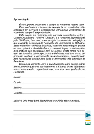 Termodinâmica

Apresentação
É com grande prazer que a equipe da Petrobras recebe você.
Para continuarmos buscando excelência em resultados, diferenciação em serviços e competência tecnológica, precisamos de
você e de seu perfil empreendedor.
Este projeto foi realizado pela parceria estabelecida entre o
Centro Universitário Positivo (UnicenP) e a Petrobras, representada
pela UN-Repar, buscando a construção dos materiais pedagógicos
que auxiliarão os Cursos de Formação de Operadores de Refinaria.
Estes materiais – módulos didáticos, slides de apresentação, planos
de aula, gabaritos de atividades – procuram integrar os saberes técnico-práticos dos operadores com as teorias; desta forma não podem ser tomados como algo pronto e definitivo, mas sim, como um
processo contínuo e permanente de aprimoramento, caracterizado
pela flexibilidade exigida pelo porte e diversidade das unidades da
Petrobras.
Contamos, portanto, com a sua disposição para buscar outras
fontes, colocar questões aos instrutores e à turma, enfim, aprofundar
seu conhecimento, capacitando-se para sua nova profissão na
Petrobras.
Nome:
Cidade:
Estado:
Unidade:
Escreva uma frase para acompanhá-lo durante todo o módulo.

5

 