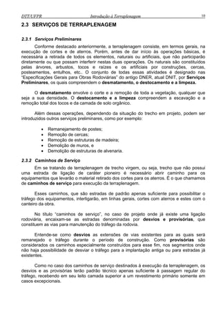 DTT/UFPR Introdução à Terraplenagem 10DTT/UFPR Introdução à Terraplenagem 10
2.3 SERVIÇOS DE TERRAPLENAGEM
2.3.1 Serviços Preliminares
Conforme destacado anteriormente, a terraplenagem consiste, em termos gerais, na
execução de cortes e de aterros. Porém, antes de dar início às operações básicas, é
necessária a retirada de todos os elementos, naturais ou artificiais, que não participarão
diretamente ou que possam interferir nestas duas operações. Os naturais são constituídos
pelas árvores, arbustos, tocos e raízes e os artificiais por construções, cercas,
posteamentos, entulhos, etc.. O conjunto de todas essas atividades é designado nas
“Especificações Gerais para Obras Rodoviárias” do antigo DNER, atual DNIT, por Serviços
Preliminares, os quais compreendem o desmatamento, o destocamento e a limpeza.
O desmatamento envolve o corte e a remoção de toda a vegetação, qualquer que
seja a sua densidade. O destocamento e a limpeza compreendem a escavação e a
remoção total dos tocos e da camada de solo orgânico.
Além dessas operações, dependendo da situação do trecho em projeto, podem ser
introduzidos outros serviços preliminares, como por exemplo:
• Remanejamento de postes;
• Remoção de cercas;
• Remoção de estruturas de madeira;
• Demolição de muros, e
• Demolição de estruturas de alvenaria.
2.3.2 Caminhos de Serviço
Em se tratando de terraplenagem de trecho virgem, ou seja, trecho que não possui
uma estrada de ligação de caráter pioneiro é necessário abrir caminho para os
equipamentos que levarão o material retirado dos cortes para os aterros. É o que chamamos
de caminhos de serviço para execução da terraplenagem.
Esses caminhos, que são estradas de padrão apenas suficiente para possibilitar o
tráfego dos equipamentos, interligarão, em linhas gerais, cortes com aterros e estes com o
canteiro da obra.
No título “caminhos de serviço”, no caso de projeto onde já existe uma ligação
rodoviária, encaixam-se as estradas denominadas por desvios e provisórias, que
constituem as vias para manutenção do tráfego da rodovia.
Entende-se como desvios as extensões de vias existentes para as quais será
remanejado o tráfego durante o período de construção. Como provisórias são
considerados os caminhos especialmente construídos para esse fim, nos segmentos onde
não haja possibilidade de desviar o tráfego para a implantação antiga ou para estradas já
existentes.
Como no caso dos caminhos de serviço destinados à execução da terraplenagem, os
desvios e as provisórias terão padrão técnico apenas suficiente à passagem regular do
tráfego, recebendo em seu leito camada superior a um revestimento primário somente em
casos excepcionais.
 