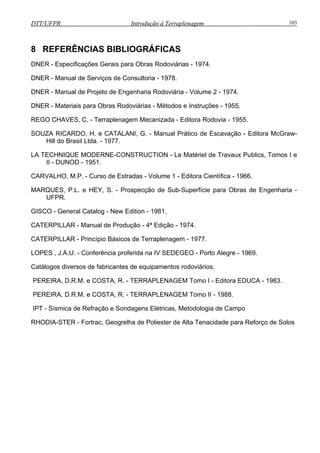 DTT/UFPR Introdução à Terraplenagem 103
8 REFERÊNCIAS BIBLIOGRÁFICAS
DNER - Especificações Gerais para Obras Rodoviárias - 1974.
DNER - Manual de Serviços de Consultoria - 1978.
DNER - Manual de Projeto de Engenharia odo iária - Vo me - 1 4.
DNER - Materiais para Obras Rodoviárias
ANI G. - an al P tico e E cav ção Editora McGraw-
Brasil Ltda. - 1977.
LA T IQUE MODERNE-CONSTRUCTION - Le Matériel de Travaux Publics, Tomos I e
- D NOD - 19 1.
CARV L , M . - Curso de Estradas - Volume 1 - Editora Científica - 1966.
MARQUES, P.L. e HEY, S. - Prospecção de Sub-Superfície ara bra de nge haria -
log New Edit n - 1 81.
CATERPILLAR - Manual de Produção - 4ª Edição - 1974.
CATERPILLAR - Princípio Básicos de Terraplenagem - 1977.
LOPES , J.A.U. - Conferência proferida na V S DEG O - ort Ale e - 69.
Catálogos diversos de fabricantes de equipamentos rodoviários.
PEREIRA, D.R.M. e COSTA, R. - TERRAPLENAGEM Tomo I - Editora EDUCA - 1983.
PEREIRA, D.R.M. e COSTA, R. - TERRAPLENAGEM Tomo II - 1988.
IPT - Sísmica de Refração e Sondagens Elétricas, Metodologia de Campo
RHODIA-STER - Fortrac, Geogrelha de Poliester de Alta Tenacidade para Reforço de Solos
R v lu 2 97
- Métodos e Instruções - 1955.
REGO CHAVES, C. - Terraplenagem Mecanizada - Editora Rodovia - 1955.
SOUZA RICARDO, H. e CATAL , M u rá d s a -
Hill do
ECHN
II U 5
A HO .P
p O s E n
UFPR.
a - io 9
I E E P o gr 19
GISCO - General Cat
 