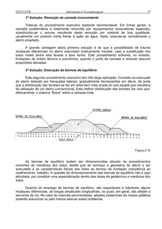 DTT/UFPR Introdução à Terraplenagem 19
1ª Solução: Remoção da camada inconsistente
Trata-se do procedimento executivo bastante recomendável. Em linhas gerais, a
camada problemática é totalmente removida por equipamentos escavadores especiais,
substit
rro executado praticamente inexiste, caso a substituição dos
solos moles tenha sido levada a bom termo. Este procedimento enfrenta, no entanto,
em técnica e econômica, quando o porte da camada a remover assume
propor
uindo-se o volume resultante desta remoção por material de boa qualidade,
usualmente um produto inerte frente à ação da água. Após, executa-se normalmente o
aterro projetado.
A grande vantagem desta primeira solução é de que a possibilidade de futuros
recalques diferenciais no ate
limitações de ord
ções elevadas.
2ª Solução: Execução de bermas de equilíbrio
Este segundo procedimento executivo tem tido larga aplicação. Consiste na execução
de aterro ladeado por banquetas laterais, gradualmente decrescentes em altura, de sorte
que a distribuição das tensões se faz em área bem mais ampla do que aquela que resultaria
da utilização de um aterro convencional. Esta melhor distribuição das tensões faz com que,
efetivamente, o sistema “flutue” sobre a camada mole.
Figura 2.10
As bermas de equilíbrio podem ser dimensionadas através de procedimentos
correntes de mecânica dos solos, desde que se conheça a geometria do aterro a ser
executado e as características físicas dos solos do terreno de fundação (resistência ao
cisalhamento, coesão). A questão do dimensionamento das bermas de equilíbrio não é aqui
abordada, por constituir uma especialização dentro das áreas de geotécnica e mecânica dos
solos.
Quando do emprego de bermas de equilíbrio, são expectáveis e toleráveis alguns
recalques diferenciais, de longas amplitudes longitudinais, os quais, em geral, não afetam a
serventia da via. No caso de rodovias pavimentadas, adições posteriores de massa asfáltica
poderão solucionar ou pelo menos atenuar estes problemas.
 