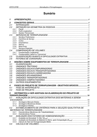 DTT/UFPR Introdução à Terraplenagem 2
Sumário
1 APRESENTAÇÃO..................................................................................................................... 4
2 CONCEITOS GERAIS.............................................................................................................. 4
2.1 INTRODUÇÃO ........................................................................................................................ 4
2.2 DEFINIÇÃO DA GEOMETRIA DA RODOVIA ................................................................... 5
2.2.1 Planta..............................................................................................................................................................5
2.2.2 Perfil Longitudinal..........................................................................................................................................5
2.2.3 Seções Transversais ....................................................................................................................................6
2.3 SERVIÇOS DE TERRAPLENAGEM................................................................................. 10
2.3.1 Serviços Preliminares.................................................................................................................................10
2.3.2 Caminhos de Serviço .................................................................................................................................10
2.3.3 Cortes ...........................................................................................................................................................11
2.3.4 Empréstimos................................................................................................................................................14
2.3.5 Aterros ..........................................................................................................................................................17
2.3.6 Bota-Foras....................................................................................................................................................17
2.3.7 Serviços Especiais......................................................................................................................................17
2.4 COMPENSAÇÃO DE VOLUMES...................................................................................... 23
2.4.1 Compensação Longitudinal.......................................................................................................................23
2.4.2 Compensação Lateral ou Transversal.....................................................................................................23
2.5 CLASSIFICAÇÃO QUANTO À DIFICULDADE EXTRATIVA........................................ 25
2.6 FATORES DE CONVERSÃO............................................................................................. 26
3 NOÇÕES SOBRE EQUIPAMENTOS DE TERRAPLENAGEM...................................... 29
3.1 CLASSIFICAÇÃO................................................................................................................. 29
3.2 UNIDADES TRATORAS ..................................................................................................... 29
3.3 UNIDADES ESCAVO-EMPURRADORAS....................................................................... 30
3.4 UNIDADES ESCAVO-TRANSPORTADORAS................................................................ 35
3.5 UNIDADES ESCAVO-CARREGADORA.......................................................................... 37
3.6 UNIDADES APLAINADORAS ............................................................................................ 42
3.7 UNIDADES TRANSPORTADORAS.................................................................................. 44
3.8 UNIDADES COMPACTADORAS ...................................................................................... 46
3.9 OUTROS EQUIPAMENTOS............................................................................................... 48
4 FASES DO PROJETO DE TERRAPLENAGEM - OBJETIVOS BÁSICOS.................. 49
4.1 FASE DE ANTEPROJETO ................................................................................................. 49
4.2 FASE DE PROJETO............................................................................................................ 49
5 SISTEMÁTICA A SER ADOTADA NA ELABORAÇÃO DO PROJETO DE
TERRAPLENAGEM.......................................................................................................................... 50
5.1 AVALIAÇÃO DA DIFICULDADE EXTRATIVA DOS MATERIAIS A SEREM
ESCAVADOS.................................................................................................................................... 50
5.1.1 Sondagens Manuais Diretas .....................................................................................................................50
5.1.2 Sondagens Mecânicas Diretas .................................................................................................................52
5.1.3 Sondagens Indiretas...................................................................................................................................55
5.2 ESTABELECIMENTO DE CRITÉRIOS PARA A SELEÇÃO QUALITATIVA DE
MATERIAIS NA TERRAPLENAGEM............................................................................................ 56
5.2.1 Características Mecânicas (de Trabalhabilidade)..................................................................................56
5.2.2 Características Físicas...............................................................................................................................59
5.3 AVALIAÇÃO DOS FATORES DE HOMOGENEIZAÇÃO.............................................. 62
5.3.1 Avaliação da Densidade “In Situ” (Dcorte).................................................................................................62
5.3.2 Avaliação de Densidade do Material no Aterro, após Compactação (Dcomp).....................................65
5.3.3 Cálculo do Fator de Homogeneização Médio.........................................................................................66
5.4 CÁLCULO DE VOLUMES................................................................................................... 67
 