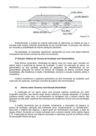 DTT/UFPR Introdução à Terraplenagem 21
Figura 2.12
se deformará na medida em que a
camad
ª Solução: Reforço de Terreno de Fundação com Geossintético
alguns anos em nosso país, consiste em
aplicar sobre a superfície do terreno de fundação, “a priori” da execução do aterro, um
geossintético do tipo geotêxtil, geocélula ou geogrelha. As características de um
geossintético adequado ao reforço do terreno de fundação de aterros envolvem longa
durabilidade, alta resistência à tração e flexibilidade, tornando a solução bastante prática e
competitiva.
Critérios econômicos e aspectos particulares da obra fornecerão ao projetista, para
cada caso em particular, subsídios à escolha da prática mais recomendável.
b) Aterros sobre Terrenos com Elevada Declividade
construção de um aterro sobre uma encosta íngreme constitui-se em outro
mpec
de fundação, operação esta conhecida como “escalonamento” ou “denteamento”.
Removido o material dos degraus, o aterro
degrau
Evidentemente, a porção de material adicionada
a mole recalca, havendo necessidade de ser reconformada. O processo não elimina
por completo a possibilidade de futuros recalques adicionais.
Na atualidade, os chamados “geodrenos” apresentam-se como uma opção bastante
interessante aos drenos verticais de areia convencionais.
6
Esta técnica construtiva, introduzida há
A
e ilho executivo, que deverá exigir estudo criterioso e solução adequada. O principal
problema reside, neste caso, no entrosamento do terrapleno com o terreno natural, fato
agravado se este exibir superfície lisa (rochosa) e/ou tendência a formar zona de percolação
de água.
A prática recomenda que se proceda, inicialmente, a escavação de degraus no
terreno
pode ser normalmente executado, a partir do
inferior, formando um maciço entrosado com o terreno natural, como ilustra a figura
2.13. A execução de drenos nos degraus escavados é essencial, quando se verificam zonas
de percolação intensa de água.
 