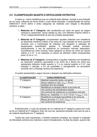 DTT/UFPR Introdução à Terraplenagem 25
2.5 CLASS
A maio recer, durante a sua extração
de um corte, influencia de forma direta o custo desta operação. A especificação de serviço
DNER-ES
extrativa, a sa
1.
2. s materiais com resistência
ao desmonte mecânico inferior à da rocha sã, cuja extração se torne possível
somente com a combinação de métodos que obriguem a utilização de
pesado. A extração poderá envolver,
eventualmente, o uso de explosivos ou processos manuais adequados.
Consideram-se como inclusos nesta categoria os blocos de rocha de volume
materiais com resistência
ao desmonte mecânico equivalente à da rocha sã e blocos de rocha que
e com o emprego contínuo de explosivos.
O quadro apresentado a seguir resume o disposto nas definições anteriores:
CLASSIFICAÇÃO CARACTERÍSTICAS
IFICAÇÃO QUANTO À DIFICULDADE EXTRATIVA
r ou menor resistência que um material pode ofe
-T 03-70 define 3 (três) categorias de materiais com relação à dificuldade
ber:
Materiais de 1ª Categoria: são constituídos por solos em geral, de origem
residual ou sedimentar, seixos rolados ou não, com diâmetro máximo inferior a
15 cm, independentemente do teor de umidade apresentado.
Materiais de 2ª Categoria: compreendem aquele
equipamento escarificador
inferior a 2 m³ e os matacões ou blocos de diâmetro médio compreendido
entre 15 cm e 1 m.
3. Materiais de 3ª Categoria: correspondem a aqueles
apresentem diâmetro médio superior a 1 m ou volume superior a 2 m³, cuja
extração e redução, a fim de possibilitar o carregamento, se processem
soment
1ª Categoria Material incoerente (solos, em geral).
Seixos rolados ou não: ∅máx < 15 cm.
Qualquer teor de umidade
2ª Categoria Resistência à extração inferior à da rocha sã.
Uso contínuo de escarificador pesado.
vos ou processos manuais.Uso eventual de explosi
Blocos ou matacões: V < 2 m³; 15 cm < ∅médio < 1 m
3ª Categoria Resistência à extração equivalente à da rocha sã.
Blocos de rocha: V < 2 m³; ∅médio > 1 m.
Uso contínuo de explosivos.
tes, e também bastante complexa, diz respeito à avaliação
da dificuldade extrativa dos materiais a serem terraplenados, na fase de projeto, quando não
Evidentemente, o custo da extração de um material de 3ª categoria supera em muito
ao de um material de 2ª categoria. Este, por sua vez, apresenta extração mais cara do que a
de material classificado em 1ª categoria.
Tarefa das mais importan
 