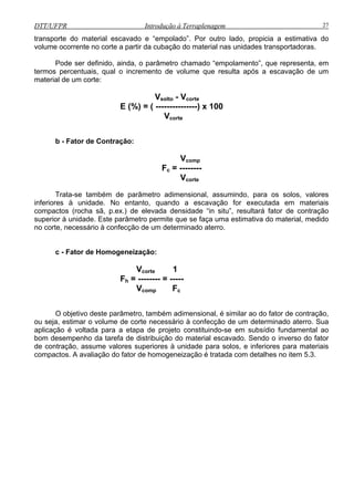 DTT/UFPR Introdução à Terraplenagem 27
transporte do material escavado e “empolado”. Por outro lado, propicia a estimativa do
volume ocorrente no corte a partir da cubação do material nas unidades transportadoras.
Pode ser definido, ainda, o parâmetro chamado “empolamento”, que representa, em
termos
Vsolto - Vcorte
b -
Trata-s
inferiores à to, quando a escavação for executada em materiais
ompactos (rocha sã, p.ex.) de elevada densidade “in situ”, resultará fator de contração
superior à
no corte, nec
c - Fat
Vco
O ob tivo deste parâmetro, t ilar ao do fator de contração,
ou seja, es orte terro. Sua
aplicação é voltada para a etapa d fundamental ao
bom desem enho da tarefa de distr ator
de contraçã , assume valores supe is
compactos. o fator de .
percentuais, qual o incremento de volume que resulta após a escavação de um
material de um corte:
E (%) = ( ---------------) x 100
Vcorte
Fator de Contração:
Vcomp
Fc = --------
Vcorte
e também de parâmetro adimensional, assumindo, para os solos, valores
unidade. No entan
c
unidade. Este parâmetro permite que se faça uma estimativa do material, medido
essário à confecção de um determinado aterro.
or de Homogeneização:
Vcorte 1
Fh = -------- = -----
mp Fc
je ambém adimensional, é sim
timar o volume de c necessário à confecção de um determinado a
e projeto constituindo-se em subsídio
p ibuição do material escavado. Sendo o inverso do f
o riores à unidade para solos, e inferiores para materia
A avaliação d homogeneização é tratada com detalhes no item 5.3
 