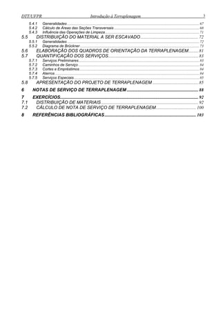 DTT/UFPR Introdução à Terraplenagem 3
5.4.1 Generalidades .............................................................................................................................................67
5.4.2 Cálculo de Áreas das Seções Transversais ...........................................................................................68
5.4.3 Influência das Operações de Limpeza.....................................................................................................71
5.5 DISTRIBUIÇÃO DO MATERIAL A SER ESCAVADO.................................................... 72
5.5.1 Generalidades .............................................................................................................................................72
5.5.2 Diagrama de Brückner ...............................................................................................................................73
5.6 ELABORAÇÃO DOS QUADROS DE ORIENTAÇÃO DA TERRAPLENAGEM......... 81
5.7 QUANTIFICAÇÃO DOS SERVIÇOS................................................................................. 83
5.7.1 Serviços Preliminares.................................................................................................................................83
5.7.2 Caminhos de Serviço .................................................................................................................................84
5.7.3 Cortes e Empréstimos................................................................................................................................84
5.7.4 Aterros ..........................................................................................................................................................84
5.7.5 Serviços Especiais......................................................................................................................................85
5.8 APRESENTAÇÃO DO PROJETO DE TERRAPLENAGEM ......................................... 85
6 NOTAS DE SERVIÇO DE TERRAPLENAGEM ................................................................ 88
7 EXERCÍCIOS............................................................................................................................ 92
7.1 DISTRIBUIÇÃO DE MATERIAIS ....................................................................................... 92
7.2 CÁLCULO DE NOTA DE SERVIÇO DE TERRAPLENAGEM.................................... 100
8 REFERÊNCIAS BIBLIOGRÁFICAS.................................................................................. 103
 