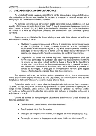 DTT/UFPR Introdução à Terraplenagem 30DTT/UFPR Introdução à Terraplenagem 30
3.3 UNIDADES ESCAVO-EMPURRADORAS
As unidades tratoras equipadas com lâmina frontal acionada por comando hidráulico,
são aplicadas em tarefas combinadas de escavar e empurrar o material terroso, daí a
designação de “unidades escavo-empurradoras”.
As lâminas convencionais apresentam seção transversal curva, recebendo em sua
porção inferior peça cortante denominada “faca”. A faca é ladeada por duas peças menores,
ditas “cantos de lâmina” (Fig.3.1). Pela ação da abrasão resultante das operações de corte,
os cantos e a faca se desgastam, podendo ser substituídos com facilidade, quando
oportuno.
Conforme as mobilidades da lâmina distinguem-se dois tipos básicos de unidades
escavo-empurradoras, a saber:
• “Bulldozer”: equipamento no qual a lâmina é posicionada perpendicularmente
ao eixo longitudinal do trator, podendo apresentar apenas movimentos
ascendentes e descendentes (figura 3.2.a). Este sistema permite somente a
escavação e o transporte para a frente. Caso se deseje transporte lateral com
esse tipo de equipamento, haverá necessidade de combinar movimentos.
• “Angledozer” ou “trator com lâmina angulável”: neste equipamento, além dos
movimentos permitidos no bulldozer, são possíveis deslocamentos da lâmina
no entorno de seu eixo vertical, conforme ilustra a figura 3.2 b. Esta lâmina
permite que, com o trator se deslocando normalmente, o material escavado
seja depositado lateralmente, formando uma “leira” contínua e paralela ao
sentido de translação. A execução de compensações laterais, para seções
mistas, é facilitada pelo emprego deste tipo de equipamento.
Em algumas unidades, as lâminas podem apresentar, ainda, outros movimentos,
como a variação do ângulo de ataque ao solo (“tip-dozer”) ou a inclinação em torno do eixo
longitudinal do trator (“tilt-dozer”), conforme ilustra a figura 3.2.c.
Cabe citar, ainda, um tipo especial de lâmina aplicável a tratores que funcionam como
“pusher”, ou seja, empurram os outros equipamentos (“scrapers”) durante as operações de
carga destas unidades. Estas lâminas são chamadas de “placas” ou “lâminas prato”,
devendo ser suficientemente robustas para resistir aos esforços e impactos pertinentes a
este tipo de operação.
Dentre as tarefas de terraplenagem usualmente desenvolvidas pelos tratores de
lâminas, destacam-se:
• Desmatamento, destocamento e limpeza de terreno:
• Construção de caminhos de serviço;
• Execução de compensações laterais, nas seções em meia-encosta (Fig. 3.3);
• Escavação e transporte de pequenos volumes a distâncias inferiores a 50 m;
 