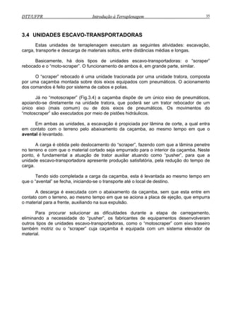 DTT/UFPR Introdução à Terraplenagem 35DTT/UFPR Introdução à Terraplenagem 35
3.4 UNIDADES
Estas unidades de t as seguintes atividades: escavação,
carga, transporte e descarga de materiais
s escavo-transportadoras: o “scraper”
nde parte, similar.
O “scraper” rebocado é uma de tratora, composta
equipados com pneumáticos. O acionamento
spõe de um único eixo de pneumáticos,
apoiando-se diretamente na uni trator rebocador de um
único eixo (mais comum) ou de dois s de pneumáticos. Os movimentos do
ciada por lâmina de corte, a qual entra
em contato com o terreno pelo abaixam çamba, ao mesmo tempo em que o
avental é levantado.
A carga é obtida pelo deslo aper”, fazendo com que a lâmina penetre
da caçamba. Neste
ponto, é f “pusher”, para que a
unidade escavo-transportadora , pela redução do tempo de
carga.
vantada ao mesmo tempo em
que o “avental” se fecha, iniciando-se
A descarga é execut mba, sem que esta entre em
contato com o terreno, ao mes aca de ejeção, que empurra
o material para a frente,
Para proc arregamento,
eliminando a necessidade do “ desenvolveram
outros tipos de unidades escav , como o “motoscraper” com eixo traseiro
também motriz ou o “scraper” cuja caçamba é equipada com um sistema elevador de
material.
ESCAVO-TRANSPORTADORAS
erraplenagem executam
soltos, entre distâncias médias e longas.
Basicamente, há dois tipos de unidade
rebocado e o “moto-scraper”. O funcionamento de ambos é, em gra
unidade tracionada por uma unida
por uma caçamba montada sobre dois eixos
dos comandos é feito por sistema de cabos e polias.
Já no “motoscraper” (Fig.3.4) a caçamba di
dade tratora, que poderá ser um
eixo
“motoscraper” são executados por meio de pistões hidráulicos.
Em ambas as unidades, a escavação é propi
ento da ca
camento do “scr
no terreno e com que o material cortado seja empurrado para o interior
undamental a atuação de trator auxiliar atuando como
apresente produção satisfatória
Tendo sido completada a carga da caçamba, esta é le
o transporte até o local de destino.
ada com o abaixamento da caça
mo tempo em que se aciona a pl
auxiliando na sua expulsão.
urar solucionar as dificuldades durante a etapa de c
pusher”, os fabricantes de equipamentos
o-transportadoras
 