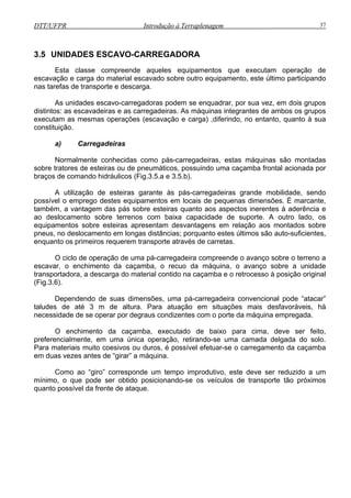 DTT/UFPR Introdução à Terraplenagem 37
ticipando
nas tarefas de transporte e descarga.
rupos
distintos: as escavadeiras e as carregadeiras. As máquinas integrantes de ambos os grupos
execut
) Carregadeiras
das pás sobre esteiras quanto aos aspectos inerentes à aderência e
ao deslocamento sobre terrenos com baixa capacidade de suporte. A outro lado, os
equipa
arregadeira compreende o avanço sobre o terreno a
escavar, o enchimento da caçamba, o recuo da máquina, o avanço sobre a unidade
transp
m o porte da máquina empregada.
Como ao “giro” corresponde um tempo improdutivo, este deve ser reduzido a um
mínimo, o que pode ser obtido posicionando-se os veículos de transporte tão próximos
quanto possível da frente de ataque.
3.5 UNIDADES ESCAVO-CARREGADORA
Esta classe compreende aqueles equipamentos que executam operação de
escavação e carga do material escavado sobre outro equipamento, este último par
As unidades escavo-carregadoras podem se enquadrar, por sua vez, em dois g
am as mesmas operações (escavação e carga) ,diferindo, no entanto, quanto à sua
constituição.
a
Normalmente conhecidas como pás-carregadeiras, estas máquinas são montadas
sobre tratores de esteiras ou de pneumáticos, possuindo uma caçamba frontal acionada por
braços de comando hidráulicos (Fig.3.5.a e 3.5.b).
A utilização de esteiras garante às pás-carregadeiras grande mobilidade, sendo
possível o emprego destes equipamentos em locais de pequenas dimensões. É marcante,
também, a vantagem
mentos sobre esteiras apresentam desvantagens em relação aos montados sobre
pneus, no deslocamento em longas distâncias; porquanto estes últimos são auto-suficientes,
enquanto os primeiros requerem transporte através de carretas.
O ciclo de operação de uma pá-c
ortadora, a descarga do material contido na caçamba e o retrocesso à posição original
(Fig.3.6).
Dependendo de suas dimensões, uma pá-carregadeira convencional pode “atacar”
taludes de até 3 m de altura. Para atuação em situações mais desfavoráveis, há
necessidade de se operar por degraus condizentes co
O enchimento da caçamba, executado de baixo para cima, deve ser feito,
preferencialmente, em uma única operação, retirando-se uma camada delgada do solo.
Para materiais muito coesivos ou duros, é possível efetuar-se o carregamento da caçamba
em duas vezes antes de “girar” a máquina.
 