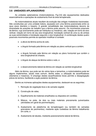 DTT/UFPR Introdução à Terraplenagem 42
3.6 UNIDADES APLAINADORAS
s unidades aplainadoras (motoniveladoras, Fig.3.8) são equipamentos dedicados
essenc
traseiro. A grande versatilidade das motoniveladoras decorre da
diversidade de posições de trabalho que a lâmina pode assumir. Os movimentos possíveis
da lâm
ndo o eixo longitudinal. A combinação destes quatro
possíveis movimentos permite ao operador modificar à vontade:
mina em relação ao plano vertical que a contém;
o ângulo formado pela lâmina em relação ao plano horizontal que contém o
• o desenvolvimento lateral da lâmina em relação ao sentido longitudinal.
da plataforma de terraplenagem (ou também de camadas
granulares de pavimentos), mediante ação cuidadosa da lâmina trabalhando
A
ialmente a operações de acabamento final da área terraplenada.
As motoniveladoras atuais resultam da evolução das antigas niveladoras tracionadas.
São constituídas por uma unidade tratora, equipada com uma lâmina posicionada entre os
seus eixos dianteiro e
ina, cujo acionamento pode ser hidráulico ou mecânico, são: rotação em torno do eixo
vertical, rotação em torno de seu eixo longitudinal, translação vertical de uma ou de ambas
as suas extremidades e translação segu
• a altura da lâmina acima do solo;
• o ângulo formado pela lâ
•
eixo longitudinal do chassis;
• o ângulo de ataque da lâmina sobre o solo, e
Além da lâmina, que pode ser de vários tipos e tamanhos, a motoniveladora pode ter
alguns implementos, sendo mais comum, dentre estes, a utilização de escarificadores
(dianteiros e traseiros). O emprego destes escarificadores leves permite a desagregação
prévia do terreno, facilitando a ação posterior da lâmina.
Dentre as inúmeras aplicações destes equipamentos, destacam-se as seguintes:
1. Remoção de vegetação leve e de camada vegetal;
2. Construção de valas;
3. Espalhamento de materiais empilhados ou dispostos em cordões;
4. Mistura, na pista, de dois ou mais materiais previamente pulverizados
(atividades em geral de pavimentação);
5. Acabamento
em corte, e
6. Acabamento de taludes, mediante posicionamento lateral de lâmina.
 