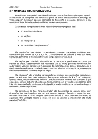 DTT/UFPR Introdução à Terraplenagem 44
3.7 UNIDADES TRANSPORTADORAS
ico o emprego de
“motoscrapers”. Executam apenas operações de transporte e descarga, devendo o seu
carreg
• os “dumpers”, e
os caminhões “fora-de-estrada”.
Os caminhões basculantes convencionais possuem caçambas metálicas com
capacidad q
hidráulico, pe e tampa traseira (Fig.3.9.a.).
Os g porte, geralmente rebocados por
atores de pneus. Desempenham boa velocidade (até 60 km/h), podendo movimentar, em
cada viagem, volumes apreciáveis. A descarga do material pode se dar por basculamento e
abertura d ta ou por
basculamento lateral, conforme o tipo de vagão.
dade inerente aos “dumpers” é que
o operador sempre trabalha olhando para frente, mesmo com o veículo se deslocando para
trás. Is s e
de assento e volante giratórios.
Os caminhões do tipo “fora-de-estrada” são basculantes de grande porte, com
dimensõe uso em estradas normais. Possuindo caçambas com
volumes s de até 60 km/h. Pelo seu alto custo de
aquisição r são muito
grandes (Fig.3.9.b).
As unidades transportadoras são utilizadas em operações de terraplenagem, quando
as distâncias de transporte são elevadas a ponto de tornar anti-econôm
amento se dar pela ação de unidades escavo-carregadoras.
As unidades transportadoras mais freqüentemente empregadas são:
• o caminhão basculante;
• os vagões;
•
e ue variam de 4,5 a 6,0 m³. O acionamento da báscula é feito por pistão
rmitindo a descarga através d
va ões, por outro lado, são unidades de maior
tr
e mpa traseira, por abertura de comportas situadas no fundo da caçamba
Os “dumpers” são unidades transportadoras similares aos caminhões basculantes,
porém de estrutura bem mais reforçada. Transportam volumes de 4 a 5 m³ atingindo,
quando vazios, velocidade de até 30 km/h. Uma peculiari
to é possível pelo posicionamento da cabine e pela existência de comandos duplo
s tais que impedem seu
uperiores a 10 m³, atingem velocidades
, têm utilização restrita a obras em que os volumes a movimenta
 
