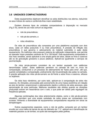 DTT/UFPR Introdução à Terraplenagem 46
3.8 U
o no mercado
(Fig.3.10), sendo de uso mais comum as seguintes:
rolo de pneumáticos;
rolo pé-de-carneiro, e
rolos vibratórios.
s rolos de pneumáticos são compostos por uma plataforma equipada com dois
eixos, cada um deles possuindo 3 ou mais pneumáticos. A pressão de inflação dos
pneum
ento compactador é
dos mais versáteis, sendo aplicável a uma ampla gama de solos, desde os finos e coesivos
até os
ram na camada de solo no início da
compactação, conduzindo a um processo de adensamento de “baixo para cima”, até que,
quand
das pelo acionamento de uma massa excêntrica em relação
ao eixo do tambor, proporcionam o adensamento rápido e uniforme de solos arenosos, pela
aproxi
binações dos rolos anteriormente citados, como o rolo pé-de-carneiro
vibratório, permitem que uma ampla variedade de solos possa ser compactada com
sucesso, limitando a diversidade de equipamentos compactadores requerida em obras de
terraplenagem.
Outros equipamentos especiais, como o rolo de grelha, composto por um tambor
envolto por uma malha de barras de aço de diâmetro de 1 ½”, aplicam-se à densificação de
materiais graúdos ou de torrões, os quais são esmagados pelas grelhas.
NIDADES COMPACTADORAS
Estes equipamentos objetivam densificar os solos distribuídos nos aterros, reduzindo
os seus índices de vazios e conferindo-lhes maior estabilidade.
Existem diversos tipos de unidades compactadoras à disposiçã
•
•
•
O
áticos é que governa o adensamento do material submetido à ação deste
equipamento. Os melhores rolos possuem sistema de calibração independente, que permite
ao operador impor pressões variáveis de 70 a 150 lb/pol². Este equipam
de granulação grosseira e pouco plásticos. Aplicam-se igualmente a serviços de
pavimentação.
Os rolos pé-de-carneiro consistem de um tambor equipado com saliências
denominadas “patas”. Estas saliências penet
o completada a compactação, praticamente não há penetração das patas na camada.
A grande aplicação dos rolos pé-de-carneiro se dá frente a solos finos e coesivos, siltosos
ou argilosos.
Os rolos lisos vibratórios, por outro lado, aplicam-se à compactação de solos não
coesivos. As vibrações, provoca
mação de suas partículas. Melhores resultados são obtidos quando as vibrações
produzidas entram em ressonância com o solo, o que pode ser obtido pela regulagem da
freqüência aplicada.
Algumas com
 