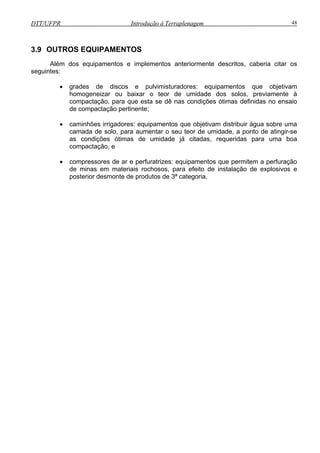 DTT/UFPR Introdução à Terraplenagem 48
3.9 OUTROS EQUIPAMENTOS
Além dos equipamentos e implementos anteriormente descritos, caberia citar os
seguintes:
• grades de discos e pulvimisturadores: equipamentos que objetivam
homogeneizar ou baixar o teor de umidade dos solos, previamente à
compactação, para que esta se dê nas condições ótimas definidas no ensaio
ente;
bjetivam distribuir água sobre uma
camada de solo, para aumentar o seu teor de umidade, a ponto de atingir-se
as de umidade já citadas, requeridas para uma boa
compactação, e
de compactação pertin
• caminhões irrigadores: equipamentos que o
as condições ótim
• compressores de ar e perfuratrizes: equipamentos que permitem a perfuração
de minas em materiais rochosos, para efeito de instalação de explosivos e
posterior desmonte de produtos de 3ª categoria.
 