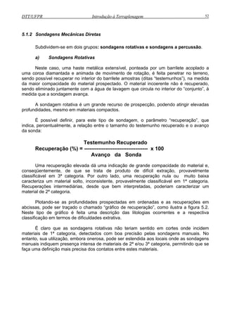 DTT/UFPR Introdução à Terraplenagem 52
Subdividem-se em dois grupos: sondagens rotativas e sondagens a percussão.
Neste caso, uma haste metálica extensível, ponteada por um barrilete acoplado a
uma c
rior do “conjunto”, à
medida que a sondagem avança.
possível definir, para este tipo de sondagem, o parâmetro “recuperação”, que
indica,
--------------------------------- x 100
a dá uma indicação de grande compacidade do material e,
ta de produto de difícil extração, provavelmente
, desde que bem interpretadas, poderiam caracterizar um
material de 2ª categoria.
mitindo que se
faça uma definição mais precisa dos
5.1.2 Sondagens Mecânicas Diretas
a) Sondagens Rotativas
oroa diamantada e animada de movimento de rotação, é feita penetrar no terreno,
sendo possível recuperar no interior do barrilete amostras (ditas “testemunhos”), na medida
da maior compacidade do material prospectado. O material incoerente não é recuperado,
sendo eliminado juntamente com a água de lavagem que circula no inte
A sondagem rotativa é um grande recurso de prospecção, podendo atingir elevadas
profundidades, mesmo em materiais compactos.
É
percentualmente, a relação entre o tamanho do testemunho recuperado e o avanço
da sonda:
Testemunho Recuperado
ecuperação (%) = ---R
Avanço da Sonda
Uma recuperação elevad
conseqüentemente, de que se tra
classificável em 3ª categoria. Por outro lado, uma recuperação nula ou muito baixa
caracteriza um material solto, inconsistente, provavelmente classificável em 1ª categoria.
Recuperações intermediárias
Plotando-se as profundidades prospectadas em ordenadas e as recuperações em
abcissas, pode ser traçado o chamado “gráfico de recuperação”, como ilustra a figura 5.2.
Neste tipo de gráfico é feita uma descrição das litologias ocorrentes e a respectiva
classificação em termos de dificuldades extrativa.
É claro que as sondagens rotativas não teriam sentido em cortes onde incidem
materiais de 1ª categoria, detectados com boa precisão pelas sondagens manuais. No
entanto, sua utilização, embora onerosa, pode ser estendida aos locais onde as sondagens
manuais indiquem presença intensa de materiais de 2ª e/ou 3ª categoria, per
contatos entre estes materiais.
 