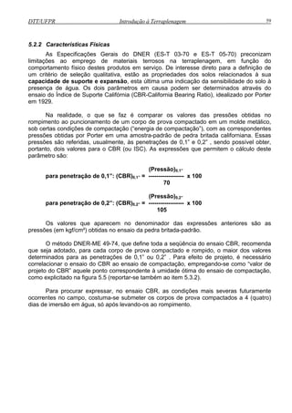 DTT/UFPR Introdução à Terraplenagem 59
5.2.2 Características Físicas
As s preconizam
limitações ao emprego de materiais terrosos na terraplenagem, em função do
comportam n
um critério d
capacidade expansão, esta última uma indicação da sensibilidade do solo à
presença de água. Os dois parâmetros em causa podem ser determinados através do
ensaio do d g Ratio), idealizado por Porter
em 1929.
r em uma amostra-padrão de pedra britada californiana. Essas
pressões são referidas, usualmente, às penetrações de 0,1” e 0,2” , sendo possível obter,
portan
70
s no ensaio da pedra britada-padrão.
o-se como “valor de
projeto do CBR” aquele ponto correspondente à umidade ótima do ensaio de compactação,
omo explicitado na figura 5.5 (reportar-se também ao item 5.3.2).
Para procurar expressar, no ensaio CBR, as condições mais severas futuramente
ocorrentes no campo, costuma-se submeter os corpos de prova compactados a 4 (quatro)
dias de imersão em água, só após levando-os ao rompimento.
E pecificações Gerais do DNER (ES-T 03-70 e ES-T 05-70)
e to físico destes produtos em serviço. De interesse direto para a definição de
e seleção qualitativa, estão as propriedades dos solos relacionados à sua
de suporte e
Ín ice de Suporte Califórnia (CBR-California Bearin
Na realidade, o que se faz é comparar os valores das pressões obtidas no
rompimento ao puncionamento de um corpo de prova compactado em um molde metálico,
sob certas condições de compactação (“energia de compactação”), com as correspondentes
pressões obtidas por Porte
to, dois valores para o CBR (ou ISC). As expressões que permitem o cálculo deste
parâmetro são:
(Pressão)0,1”
para penetração de 0,1”: (CBR)0,1” = ------------------ x 100
(Pressão)0,2”
para penetração de 0,2”: (CBR)0,2” = ------------------ x 100
105
Os valores que aparecem no denominador das expressões anteriores são as
pressões (em kgf/cm²) obtida
O método DNER-ME 49-74, que define toda a seqüência do ensaio CBR, recomenda
que seja adotado, para cada corpo de prova compactado e rompido, o maior dos valores
determinados para as penetrações de 0,1” ou 0,2” . Para efeito de projeto, é necessário
correlacionar o ensaio do CBR ao ensaio de compactação, empregand
c
 