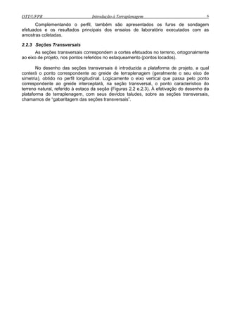 DTT/UFPR Introdução à Terraplenagem 6
Complementando o perfil, também são apresentados os furos de sondagem
efetuados e os resultados principais dos ensaios de laboratório executados com as
amostras coletadas.
2.2.3 Seções Transversais
As seções transversais correspondem a cortes efetuados no terreno, ortogonalmente
ao eixo de projeto, nos pontos referidos no estaqueamento (pontos locados).
No desenho das seções transversais é introduzida a plataforma de projeto, a qual
conterá o ponto correspondente ao greide de terraplenagem (geralmente o seu eixo de
simetria), obtido no perfil longitudinal. Logicamente o eixo vertical que passa pelo ponto
correspondente ao greide interceptará, na seção transversal, o ponto característico do
terreno natural, referido à estaca da seção (Figuras 2.2 e.2.3). À efetivação do desenho da
plataforma de terraplenagem, com seus devidos taludes, sobre as seções transversais,
chamamos de “gabaritagem das seções transversais”.
 