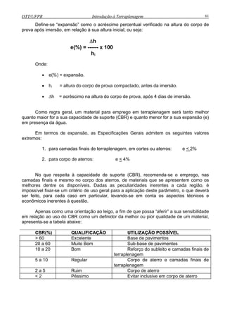 DTT/UFPR Introdução à Terraplenagem 61
Define-se “expansão” como o acréscimo percentual verificado na altura do corpo de
prova após imersão, em relação à sua altura inicial, ou seja:
água.
m os seguintes valores
extrem
cortes ou aterros: e <
∆h
e(%) = ------ x 100
hi
Onde:
• e(%) = expansão.
• hi = altura do corpo de prova compactado, antes da imersão.
• ∆h = acréscimo na altura do corpo de prova, após 4 dias de imersão.
Como regra geral, um material para emprego em terraplenagem será tanto melhor
quanto maior for a sua capacidade de suporte (CBR) e quanto menor for a sua expansão (e)
em pre ença das
Em termos de expansão, as Especificações Gerais admite
os:
1. para camadas finais de terraplenagem, em 2%
2. para corpo de aterros: e < 4%
No que respeita à capacidade de suporte (CBR), recomenda-se o emprego, nas
camadas finais e mesmo no corpo dos aterros, de materiais que se apresentem como os
melho
ualidade de um material,
aprese
res dentre os disponíveis. Dadas as peculiaridades inerentes a cada região, é
impossível fixar-se um critério de uso geral para a aplicação deste parâmetro, o que deverá
ser feito, para cada caso em particular, levando-se em conta os aspectos técnicos e
econômicos inerentes à questão.
Apenas como uma orientação ao leigo, a fim de que possa “aferir” a sua sensibilidade
em relação ao uso do CBR como um definidor da melhor ou pior q
nta-se a tabela abaixo:
CBR(%) QUALIFICAÇÃO UTILIZAÇÃO POSSÍVEL
> 60 Excelente Base de pavimentos
20 a 60 Muito Bom Sub-base de pavimentos
10 a 20 Bom Reforço do subleito e camadas finais de
terraplenagem
5 a 10 Regular Corpo de aterro e camadas finais de
terraplenagem
2 a 5 Ruim Corpo de aterro
< 2 Péssimo Evitar inclusive em corpo de aterro
 