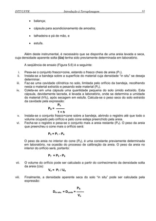 DTT/UFPR Introdução à Terraplenagem 63
• balança;
mento de amostra;
stufa.
Além deste instrumental, é necessário que se disponha de uma areia lavada e seca,
cuja dens boratório.
A s ü
i. e -se o conjunto frasco+cone, estando o frasco cheio de areia (P1).
ii.
extraído e pesando este material (Ph).
iv.
aterial (h%), após secagem em estufa. Calcula-se o peso seco do solo extraído
a
v. s la-se o conjunto frasco+cone sobre a bandeja, abrindo o registro até que todo o
do cone (P6), é uma constante previamente determinada
5 - P6
vii. do orifí lado a pa nsidade solta
(Ua):
V
viii. Finalmente, a densidade aparente seca do solo “in situ” pode ser calculada pela
ão:
PS
corte = -------
Vo
• cápsula para acondiciona
, e• talhadeira e pá de mão
• e
idade aparente solta (Ua) tenha sido previamente determinada em la
eq ência de ensaio (Figura 5.6) é a seguinte:
P sa
Instala-se a bandeja sobre a superfície do material cuja densidade “in situ” se deseja
determinar.
iii. Faz-se uma cavidade cilíndrica no solo, limitada pelo orifício da bandeja, recolhendo
esta o materialn
Coleta-se em uma cápsula uma quantidade pequena do solo úmido extraído. Esta
cápsula, devidamente lacrada, é levada a laboratório, onde se determina a umidade
o md
d cavidade pela expressão:
Ph
PS = --------
1 + h
In ta
volume ocupado pelo orifício e pelo cone esteja preenchido pela areia.
vi. Fecha-se o registro e pesa-se o conjunto mais a areia restante (P4). O peso da areia
que preencheu o cone mais o orifício será:
P5 = P1 - P4
peso da areia no interiorO
em laboratório, na ocasião do processo de calibração da areia. O peso da areia no
interior do orifício será, portanto:
P7 = P
O volume cio pode ser calcu rtir do conhecimento da de
da areia
o = P7 / Ua
express
Din situ = D
 