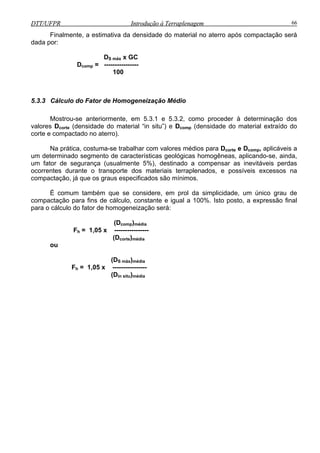 DTT/UFPR Introdução à Terraplenagem 66DTT/UFPR Introdução à Terraplenagem 66
Finalmente, a estimativa da densidade do material no aterro após compactação será
dada por:
DS máx x GC
Dcomp = ----------------
100
5.3.3 Cálculo do Fator de Homogeneização Médio
Mostrou-se anteriormente, em 5.3.1 e 5.3.2, como proceder à determinação dos
valores Dcorte (densidade do material “in situ”) e Dcomp (densidade do material extraído do
corte e compactado no aterro).
Na prática, costuma-se trabalhar com valores médios para Dcorte e Dcomp, aplicáveis a
um determinado segmento de características geológicas homogêneas, aplicando-se, ainda,
um fator de segurança (usualmente 5%), destinado a compensar as inevitáveis perdas
ocorrentes durante o transporte dos materiais terraplenados, e possíveis excessos na
compactação, já que os graus especificados são mínimos.
É comum também que se considere, em prol da simplicidade, um único grau de
compactação para fins de cálculo, constante e igual a 100%. Isto posto, a expressão final
para o cálculo do fator de homogeneização será:
(Dcomp)média
Fh = 1,05 x ----------------
(Dcorte)média
ou
(DS máx)média
Fh = 1,05 x ----------------
(Din situ)média
 