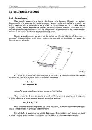 DTT/UFPR Introdução à Terraplenagem 67
5.4 C
iversos são os procedimentos de cálculo que poderão ser mobilizados com vistas à
se de
projeto
ÁLCULO DE VOLUMES
5.4.1 Generalidades
D
determinação dos volumes de cortes e aterros. Alguns, mais elaborados e, portanto, de
maior precisão, são compatíveis com o nível de detalhamento requerido pela fa
; outros, menos requintados, porém de aplicação mais simples, condizem com o
caráter aproximativo pertinentes à fase de anteprojeto. Os primeiros são aqui chamados de
processos precisos e os últimos de processos expeditos.
Nestes procedimentos, os volumes de cortes ou aterros são calculados para os
“prismas” compreendidos entre duas seções transversais consecutivas, os quais são
denominados interperfis.
Figura 5.8
O cálculo do volume de cada interperfil é elaborado a partir das áreas das seções
ansversais, pela aplicação do método da média das áreas:
de l seja constante e igual a 20 m, que é o usual para a etapa de
projeto, a fórmula anterior passa a assumir o seguinte aspecto:
to, de corte ou aterro, o volume total correspondente
será a somatória dos volumes de cada interperfil.
erminará o processo de cálculo, como se mostra em continuação.
tr
S1 + S2
V = ----------- x l ,
2
sendo l o espaçamento entre duas seções subseqüentes.
Caso o valor
V = (S1 + S2) x 10
Para um determinado segmen
Em verdade, a avaliação das áreas das seções transversais, com menor ou maior
precisão, é que det
 
