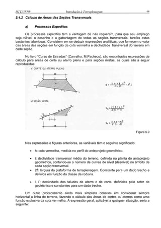 DTT/UFPR Introdução à Terraplenagem 68
5.4.2
ped
antagem de não requerem, para que seu emprego
seja viável, o desenho e a gabaritagem de todas as seções transversais, tarefas estas
bastantes laboriosas. Consistem em se deduzir expressões analíticas, que fornecem o valor
das áreas das seções em função da cota vermelha e declividade transversal do terreno em
o livro “Curso de Estradas” (Carvalho, M.Pacheco), são encontradas expressões de
cálculo
Cálculo de Áreas das Seções Transversais
a) Processos Ex itos
m a vOs processos expeditos tê
cada seção.
N
para áreas de corte ou aterro pleno e para seções mistas, as quais são a seguir
reproduzidas:
Figura 5.9
Nas expressões e figuras anteriores, as variáveis têm o seguinte significado:
• h: cota vermelha, medida no perfil do anteprojeto geométrico.
• t: declividade transversal média do terreno, definida na planta do anteprojeto
geométrico, contando-se o número de curvas de nível (desnível) no âmbito de
cada seção transversal.
• 2l: largura da plataforma de terraplenagem. Constante para um dado trecho e
definida em função da classe da rodovia.
• i, i’: declividade dos taludes de aterro e de corte, definidas pelo setor de
geotécnica e constantes para um dado trecho.
Um outro procedimento ainda mais simplista consiste em considerar sempre
horizontal a linha do terreno, fazendo o cálculo das áreas de cortes ou aterros como uma
função exclusiva da cota vermelha. A expressão geral, aplicável a qualquer situação, seria a
seguinte:
 