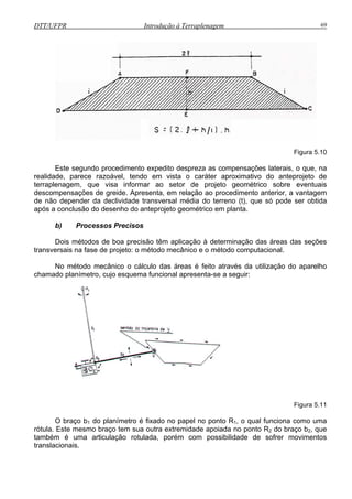 DTT/UFPR Introdução à Terraplenagem 69
Figura 5.10
Este segundo procedimento expedito despreza as compensações laterais, o que, na
realidade, parece razoável, tendo em vista o caráter aproximativo do anteprojeto de
terraplenagem, que visa informar ao setor de projeto geométrico sobre eventuais
descompensações de greide. Apresenta, em relação ao procedimento anterior, a vantagem
de não depender da declividade transversal média do terreno (t), que só pode ser obtida
após a conclusão do desenho do anteprojeto geométrico em planta.
b) Processos Precisos
Dois métodos de boa precisão têm aplicação à determinação das áreas das seções
transversais na fase de projeto: o método mecânico e o método computacional.
No método mecânico o cálculo das áreas é feito através da utilização do aparelho
chamado planímetro, cujo esquema funcional apresenta-se a seguir:
Figura 5.11
braço bO 1 do planímetro é fixado no papel no ponto R1, o qual funciona como uma
rótula. Este mesmo braço tem sua outra extremidade apoiada no ponto R2 do braço b2, que
também é uma articulação rotulada, porém com possibilidade de sofrer movimentos
translacionais.
 