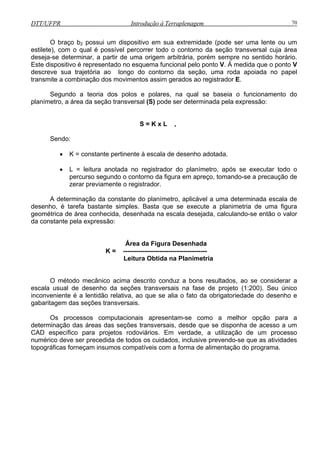 DTT/UFPR Introdução à Terraplenagem 70
O braço b2 possui um dispositivo em sua extremidade (pode ser uma lente ou um
estilete), com o qual é possível percorrer todo o contorno da seção transversal cuja área
deseja rigem arbitrária, porém sempre no sentido horário.
Este d
rea da seção transversal (S) pode ser determinada pela expressão:
Sendo:
• K = constante pertinente à escala de desenho adotada.
• L = leitura anotada no registrador do planímetro, após se executar todo o
percurso segundo o contorno da figura em apreço, tomando-se a precaução de
zerar previamente o registrador.
A determinação da constante do planímetro, aplicável a uma determinada escala de
desenho, é tarefa bastante simples. Basta que se execute a planimetria de uma figura
geométrica de área conhecida, desenhada na escala desejada, calculando-se então o valor
da constante pela expressão:
Área da Figura Desenhada
K = ---------------------------------------
Leitura Obtida na Planimetria
iderar a
escala u único
inconv ni te e do desenho e
gabaritage
Os r
determinação
CAD esp
numérico
topográficas a de alimentação do programa.
-se determinar, a partir de uma o
ispositivo é representado no esquema funcional pelo ponto V. À medida que o ponto V
descreve sua trajetória ao longo do contorno da seção, uma roda apoiada no papel
transmite a combinação dos movimentos assim gerados ao registrador E.
Segundo a teoria dos polos e polares, na qual se baseia o funcionamento do
planím tro, a áe
S = K x L ,
O método mecânico acima descrito conduz a bons resultados, ao se cons
usual de desenho da seções transversais na fase de projeto (1:200). Se
e en é a lentidão relativa, ao que se alia o fato da obrigatoriedad
m das seções transversais.
p ocessos computacionais apresentam-se como a melhor opção para a
das áreas das seções transversais, desde que se disponha de acesso a um
fico para projetos rodovecí iários. Em verdade, a utilização de um processo
deve ser precedida de todos os cuidados, inclusive prevendo-se que as atividades
forneçam insumos compatíveis com a form
 
