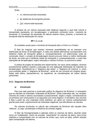 DTT/UFPR Introdução à Terraplenagem 73
Onde:
dica, portanto, o momento de
transporte total de distribuição em causa:
= ∑ vi x di
es de se executar uma
distribuição de terras na terraplenagem. A cada uma destas alternativas corresponderá uma
distânc de ente, um determinado custo de
construção. Assim, o projeto de terraplenagem deverá procurar indicar a melhor distribuição
de terras, de sorte que a distância média de transporte e, consequentemente, o custo das
operações de terraplenagem, sejam reduzidos a valores mínimos, ou próximos a estes.
A prática de projeto de estradas tem desenvolvido, em seus vários estágios, diversos
procedimentos gráficos visando a execução de uma adequada distribuição de materiais na
terraplenagem. Sucederam-se o “diagrama das áreas”, o “diagrama de Lalanne” e, como
uma evolução deste, o “diagrama de Brückner”, ainda de uso corrente em projetos atuais.
Sobre este último, apresentam-se, na seqüência, as considerações de ordem teórica
pertinentes.
5.5.2 Diagrama de Brückner
que se calculem as chamadas “ordenadas de Brü ão, em verdade,
volumes de cortes e aterros acumulados s ente, seção a seção, considerando-se
os primeiros com sinal positivo e os segundos com sinal negativo. A somatória dos volumes
é feita a partir de uma ordenada inicial arbitrária, em geral um volume suficientemente
grande para evitar o aparecimento de ordenadas negativas, que dificultariam os cálculos.
Os volumes envolvidos no cálculo das ordenadas de Brückner são aqueles ditos
“efetivos”, ou seja: considerada a influência da camada vegetal.
O fator de homogeneização é aplicado sobre os volumes de aterro, atuando neste
como um multiplicador. Assim se procede, “expandindo” os volumes de aterro, para tornar
realística a compensação com os volumes de cortes, que, como se sabe, sofrem redução
após compactação nos aterros.
• vi: volumes parciais escavados.
• di: distâncias de transporte parciais.
• ∑vi: volume total escavado.
O produto de um volume escavado pela distância segundo a qual este volume é
transportado representa, em terraplenagem, o parâmetro conhecido como momento de
transporte. O numerador da expressão de cálculo anterior in
MT
As unidades usuais para o momento de transporte são o m³xkm e o m³xdam.
É fácil de imaginar que existem inúmeras possibilidad
ia média transporte global e, conseqüentem
a) Construção
ra que seja possível a construção gráfica do diagrama de Brückner, é necessárioPa
ckner”. Estas ordenadas s
ucessivam
 