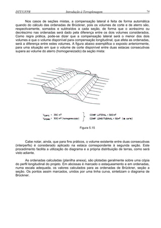 DTT/UFPR Introdução à Terraplenagem 74
Nos casos de seções mistas, a compensação lateral é feita de forma automática
quando do cálculo das ordenadas de Brückner, pois os volumes de corte e de aterro são,
respectivamente, somados e subtraídos a cada seção, de forma que o acréscimo ou
decréscimo nas ordenadas será dado pela diferença entre os dois volumes considerados.
Como regra prática, pode-se dizer que a compensação lateral será o menor dos dois
volumes e que o volume disponível para compensação longitudinal, que afeta as ordenadas,
exposto anteriormente,
para uma situação em que o volume de corte disponível entre duas estacas consecutivas
supera ao volume do aterro (homogeneizado) da seção mista:
será a diferença entre estes volumes. A figura abaixo exemplifica o
Figura 5.15
Cabe notar, ainda, que para fins práticos, o volume existente entre duas consecutivas
(interperfis) é considerado aplicado na estaca correspondente à segunda seção. Este
procedimento facilita a utilização do diagrama e a própria distribuição de terras, como será
visto adiante.
As ordenadas calculadas (planilha anexa), são plotadas geralmente sobre
do perfil longitudinal do projeto. Em abcissas é marcado o estaqueamento e em ordenadas,
numa
uma cópia
escala adequada, os valores calculados para as ordenadas de Brückner, seção a
seção. Os pontos assim marcados, unidos por uma linha curva, sintetizam o diagrama de
Brückner.
 