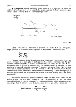 DTT/UFPR Introdução à Terraplenagem 77
4ª Propriedade: Linhas horizontais (ditas “linhas de compensação” ou “linhas de
distribuição”), interceptando ramos ascendentes e descendentes, destacam segmentos que
correspondem a volumes de cortes e aterros compensados.
Figura 5.18
Como a linha lançada é horizontal, as ordenadas dos pontos 1, 3, 5 e 7 são iguais.
Logo, aplicando-se ao exemplo acima exposto a 3ª propriedade, é fácil concluir que:
(Vc)I = (VA)I
(Vc)II = (VA)II
(Vc)III = (VA)III
escavado. Se, por
exemp
) - (1), será
destinado ao aterro que inicia na estaca Y e termina na estaca Z. Neste enunciado, faltam
as referências quanto à dificuldade extrativa do material do corte (1ª, 2ª ou 3ª categoria) e a
distância de transporte que resultará desta operação. Este último aspecto é enfocado na 6ª
propriedade.
Ressalta-se, neste ponto, que os volumes de aterros utilizados para a construção do
diagrama devem ter sido afetados pelo fator de homogeneização. Portanto, se fosse
desejado o cálculo do volume real de aterro (“volume geométrico”) para fins de pagamento,
no exemplo literal do primeiro segmento compensado, ter-se-ia que aplicar a expressão:
(Vc)I (VA)I
(VA)I GEOMÉTRICO = ----------- = ----------
Fh Fh
As setas indicadas dentro de cada segmento compensado representam, em linhas
gerais, a origem e a destinação de cada porção de material a ser
lo, fossem designadas as estacas correspondentes aos pontos 1, 2 e 3 por X, Y e Z,
poder-se-ia enunciar a seguinte orientação para o primeiro segmento compensado: “o corte
que inicia na estaca X e termina na estaca Y, possuidor de volume (Vc)I = (2
 