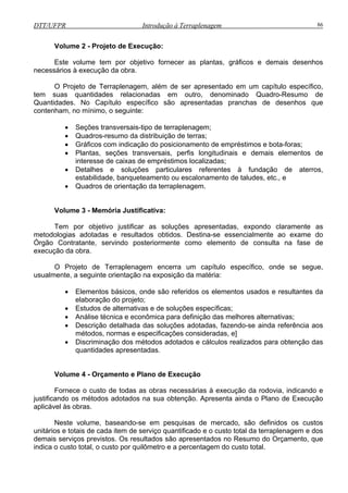 DTT/UFPR Introdução à Terraplenagem 86
Volume 2 - Projeto de Execução:
Este volume tem por objetivo fornecer as plantas, gráficos e demais desenhos
necessários à execução da obra.
O Projeto de Terraplenagem, além de ser apresentado em um capítulo específico,
tem suas quantidades relacionadas em outro, denominado Quadro-Resumo de
Quantidades. No Capítulo específico são apresentadas pranchas de desenhos que
contenham, no mínimo, o seguinte:
• Seções transversais-tipo de terraplenagem;
• Quadros-resumo da distribuição de terras;
agem.
Volume 3 - Memória Justificativa:
Tem por tiv justifi sol es entadas, expondo claramente as
metodologias ad as resu obtid . D se essencialmente ao exame do
Órgão Contratante, servindo posteriormente como elemento de consulta na fase de
execução da ob
O Projeto de Terraplenagem encerra um capítulo específico, onde se segue,
usualmente, a seguinte orientação na exposição da matéria:
• Elementos básicos, onde são referidos esultantes da
elaboração do projeto;
es específicas;
Análise técnica e econômica para definição das melhores alternativas;
zados para obtenção das
quantidades apresentadas.
este volume, baseando-se em pesquisas de mercado, são definidos os custos
unitários e totais de cada item de serviço quantificado e o custo total da terraplenagem e dos
demais serviços previstos. Os resultados são apresentados no Resumo do Orçamento, que
indica o custo total, o custo por quilômetro e a percentagem do custo total.
• Gráficos com indicação do posicionamento de empréstimos e bota-foras;
• Plantas, seções transversais, perfis longitudinais e demais elementos de
interesse de caixas de empréstimos localizadas;
• Detalhes e soluções particulares referentes à fundação de aterros,
estabilidade, banqueteamento ou escalonamento de taludes, etc., e
• Quadros de orientação da terraplen
obje o car as uçõ apres
otad e ltados os estina-
ra.
os elementos usados e r
• Estudos de alternativas e de soluçõ
•
• Descrição detalhada das soluções adotadas, fazendo-se ainda referência aos
métodos, normas e especificações consideradas, e]
• Discriminação dos métodos adotados e cálculos reali
Volume 4 - Orçamento e Plano de Execução
Fornece o custo de todas as obras necessárias à execução da rodovia, indicando e
justificando os métodos adotados na sua obtenção. Apresenta ainda o Plano de Execução
aplicável às obras.
N
 