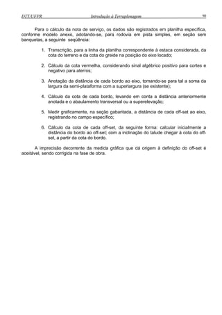 DTT/UFPR Introdução à Terraplenagem 90
planilha específica,
imples, em seção sem
banquetas, a seguinte seqüência:
erros;
bordo ao eixo, tomando-se para tal a soma da
ma com a superlargura (se existente);
ordo, levando em conta a distância anteriormente
nsversal ou a superelevação;
seguinte forma: calcular inicialmente a
aceitável, sendo corrigida na fase de obra.
Para o cálculo da nota de serviço, os dados são registrados em
conforme modelo anexo, adotando-se, para rodovia em pista s
1. Transcrição, para a linha da planilha correspondente à estaca considerada, da
cota do terreno e da cota do greide na posição do eixo locado;
2. Cálculo da cota vermelha, considerando sinal algébrico positivo para cortes e
negativo para at
3. Anotação da distância de cada
largura da semi-platafor
4. Cálculo da cota de cada b
anotada e o abaulamento tra
5. Medir graficamente, na seção gabaritada, a distância de cada off-set ao eixo,
registrando no campo específico;
6. Cálculo da cota de cada off-set, da
distância do bordo ao off-set; com a inclinação do talude chegar à cota do off-
set, a partir da cota do bordo.
A imprecisão decorrente da medida gráfica que dá origem à definição do off-set é
 