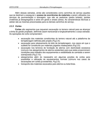 DTT/UFPR Introdução à Terraplenagem 11
Além dessas estradas, ainda são considerados como caminhos de serviço aqueles
que se destinam a assegurar o acesso às ocorrências de materiais a serem utilizados nos
renagem, que são as pedreiras (pedra britada), jazidas
(mater
• escavação dos materiais constituintes do terreno natural até a plataforma de
os inadequados (Fig.2.5);
• escavação nos terrenos de fundação de aterros com declividade excessiva
bilidade às camadas a serem
sobrepostas (Fig.2.13);
essário em algumas porções de cortes para
ão de equipamentos normais (comuns nos casos de
Fig.2.5);
escavados para aterros ou bota-foras.
serviços de pavimentação e d
iais já desagregados e solos em geral) e areais (areia). As características técnicas a
adotar são as mesmas preconizadas para os demais caminhos de serviço.
2.3.3 Cortes
Cortes são segmentos que requerem escavação no terreno natural para se alcançar
a linha do greide projetado, definindo assim transversal e longitudinalmente o corpo estradal.
As operações de corte compreendem:
terraplenagem definida pelo projeto (Fig.2.4);
• escavação para rebaixamento do leito de terraplenagem, nos casos em que o
subleito for constituído por materiais julgad
(comuns nos alargamentos de aterros existentes) para que estes proporcionem
condições para trabalho dos equipamentos e esta
• alargamentos além do nec
possibilitar a utilizaç
escavações em cortes já existentes,
• transporte dos materiais
 