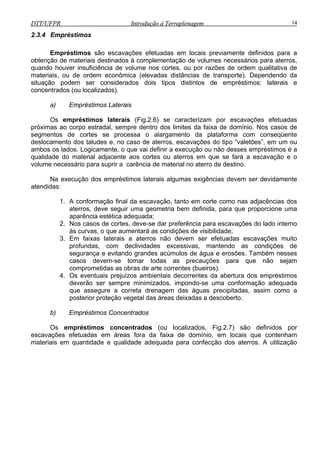 DTT/UFPR Introdução à Terraplenagem 14DTT/UFPR Introdução à Terraplenagem 14
2.3.4 Empréstimos
Empréstimos são escavações efetuadas em locais previamente definidos para a
obtenção de materiais destinados à complementação de volumes necessários para aterros,
quando houver insuficiência de volume nos cortes, ou por razões de ordem qualitativa de
materiais, ou de ordem econômica (elevadas distâncias de transporte). Dependendo da
situação podem ser considerados dois tipos distintos de empréstimos: laterais e
concentrados (ou localizados).
a) Empréstimos Laterais
Os empréstimos laterais (Fig.2.6) se caracterizam por escavações efetuadas
próximas ao corpo estradal, sempre dentro dos limites da faixa de domínio. Nos casos de
segmentos de cortes se processa o alargamento da plataforma com conseqüente
deslocamento dos taludes e, no caso de aterros, escavações do tipo “valetões”, em um ou
ambos os lados. Logicamente, o que vai definir a execução ou não desses empréstimos é a
qualidade do material adjacente aos cortes ou aterros em que se fará a escavação e o
volume necessário para suprir a carência de material no aterro de destino.
Na execução dos empréstimos laterais algumas exigências devem ser devidamente
atendidas:
1. A conformação final da escavação, tanto em corte como nas adjacências dos
aterros, deve seguir uma geometria bem definida, para que proporcione uma
aparência estética adequada;
2. Nos casos de cortes, deve-se dar preferência para escavações do lado interno
às curvas, o que aumentará as condições de visibilidade;
3. Em faixas laterais a aterros não devem ser efetuadas escavações muito
profundas, com declividades excessivas, mantendo as condições de
segurança e evitando grandes acúmulos de água e erosões. Também nesses
casos devem-se tomar todas as precauções para que não sejam
comprometidas as obras de arte correntes (bueiros).
4. Os eventuais prejuízos ambientais decorrentes da abertura dos empréstimos
deverão ser sempre minimizados, impondo-se uma conformação adequada
que assegure a correta drenagem das águas precipitadas, assim como a
posterior proteção vegetal das áreas deixadas a descoberto.
b) Empréstimos Concentrados
Os empréstimos concentrados (ou localizados, Fig.2.7) são definidos por
escavações efetuadas em áreas fora da faixa de domínio, em locais que contenham
materiais em quantidade e qualidade adequada para confecção dos aterros. A utilização
 