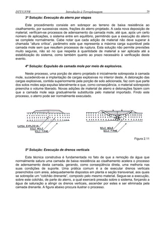 DTT/UFPR Introdução à Terraplenagem 20
3ª S
Este procedimento consiste em sobrepor ao terreno de baixa resistência ao
estabilizaç
evento.
este processo, uma porção de aterro projetado é inicialmente sobreposta à camada
mole, sucedendo-se a implantação de cargas explosivas no interior deste. A deton
cargas explosivas, contida superiormente pela porção de solo adicionada, faz com
dos solos moles seja expulsa lateralmente e que, como conseqüência, o material sobreposto
preenc a
que a ca
proces o, o a
olução: Execução do aterro por etapas
cisalhamento, por sucessivas vezes, frações do aterro projetado. A cada nova deposição de
material, verificam-se processos de adensamento da camada mole, até que, após um certo
número de aplicações, o sistema entre em equilíbrio, permitindo que a execução do aterro
se complete normalmente. Cabe notar que cada adição de material não deve superar à
chamada “altura crítica”, parâmetro este que representa a máxima carga suportável pela
camada mole sem que resultem processos de ruptura. Esta solução não permite previsões
muito seguras, não só no que respeita à quantidade de material a ser aplicada até a
ão do sistema, como também quanto ao prazo necessário à verificação deste
4ª Solução: Expulsão da camada mole por meio de explosivos.
N
ação das
que parte
h o volume liberado. Novas adições de material de aterro e detonações fazem com
mada mole seja gradualmente substituída pelo material importado. Findo este
terro pode ser normalmente executado.s
Figura 2.11
5ª Solução: Execução de drenos verticais
eta, uma melhoria nas
suas condições de suporte. Uma prática
s drenos verticais, ascender por estes e ser eliminada pela
camada drenante. A figura abaixo
Esta técnica construtiva é fundamentada no fato de que a remoção da água que
normalmente satura uma camada de baixa resistência ao cisalhamento acelera o processo
de adensamento desta camada, gerando, como conseqüência dir
comum é a de executar drenos verticais
preenchidos com areia, adequadamente dispostos em planta e seção transversal, aos quais
se sobrepõe um “colchão drenante”, composto pelo mesmo material. Segue-se a execução,
sobre este colchão, de parte do aterro, a qual exercerá pressão sobre o sistema, forçando a
água de saturação a atingir o
procura ilustrar o processo.
 