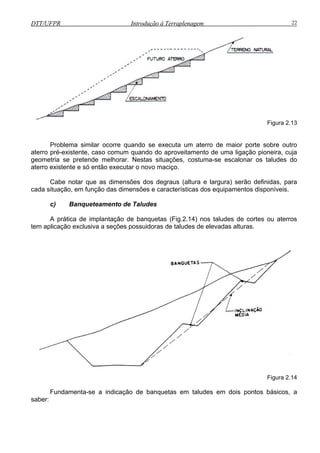 DTT/UFPR Introdução à Terraplenagem 22
Figura 2.13
cas dos equipamentos disponíveis.
) Banqueteamento de Taludes
A prática de implantação de banquetas (Fig.2.14) nos taludes de cortes ou aterros
tem aplicação exclusiva a seções possuidoras de taludes de elevadas alturas.
Problema similar ocorre quando se executa um aterro de maior porte sobre outro
aterro pré-existente, caso comum quando do aproveitamento de uma ligação pioneira, cuja
geometria se pretende melhorar. Nestas situações, costuma-se escalonar os taludes do
aterro existente e só então executar o novo maciço.
Cabe notar que as dimensões dos degraus (altura e largura) serão definidas, para
cada situação, em função das dimensões e característi
c
Figura 2.14
a-se a indicação de banquetas em taludes em dois pontos básicos, a
saber:
Fundament
 