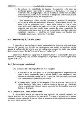 DTT/UFPR Introdução à Terraplenagem 23
1. Os estudos de estabilidade de taludes, desenvolvidos pelo setor de
geotécnica, podem recomendar a execução de banquetas, com vistas a
aumentar o fator de segurança de taludes de cortes e aterros muito elevados.
É fácil notar que, quanto maior o número de banquetas, tanto mais suave se
torna a inclinação do talude, em termos médios.
2. O setor de hidrologia poderá, também, recomendar a execução de banquetas,
em função da “altura crítica em termos de erosão”, para cortes ou aterros. Esta
altura pode ser entendida como o valor limite, acima do qual a água
pluviométrica precipitada e escoada sobre o talude passaria a ter energia
suficiente para provocar erosão deste maciço. Se neste ponto-limite for
implantada uma banqueta, esta funcionará como coletora e condutor
precipitada, impedindo a existência de fluxos d’água nos tal
velocidades passíveis de provocação de erosões.
ara aterros ou bota-foras. Ainda,
quanto à configuraç
determ
ensação Longitudinal
1. A escavação é em corte pleno, ou a escavação provém de empréstimo não
o será transportado para
rte para aterro (ou bota-
distinto do de origem.
a da água
udes com
2.4 COMPENSAÇÃO DE VOLUMES
A execução de escavações em cortes ou empréstimos determina o surgimento de
volumes de materiais que deverão ser transportados p
ão do terreno onde se realiza uma operação de corte, esta poderá
inar uma seção dita de “corte pleno” ou uma “seção mista”.
Dependendo da situação topográfica do segmento, teremos caracterizados dois tipos
distintos de compensação de volumes: compensação longitudinal ou compensação lateral
(figuras 2.15 e 3.3).
2.4.1 Comp
Uma compensação é dita longitudinal em duas situações:
lateral a aterro. Neste caso, todo o volume extraíd
segmentos diferentes daquele de sua origem: de co
fora); de empréstimo para aterro, unicamente.
2. A escavação do corte é em seção mista onde o volume de corte supera o
volume de aterro. Neste caso, o volume excedente de corte em relação ao
volume necessário de aterro no mesmo segmento terá destinação a segmento
2.4.2 Compensação Lateral ou Transversal
A compensação lateral se caracteriza pela utilização de material escavado, no
mesmo segmento em que se processou a escavação. É o caso de segmentos com seções
mistas ou em que a situação do terreno existente apresente pequenos aterros disseminados
em cortes plenos ou vice-versa.
 