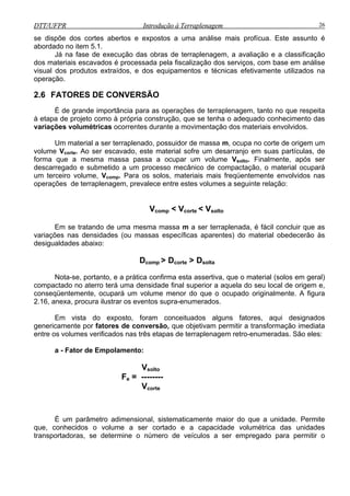 DTT/UFPR Introdução à Terraplenagem 26DTT/UFPR Introdução à Terraplenagem 26
se dispõe dos cortes abertos e expostos a uma análise mais profícua. Este assunto é
abordado no item 5.1.
Já na fase de execução das obras de terraplenagem, a avaliação e a classificação
dos materiais escavados é processada pela fiscalização dos serviços, com base em análise
visual dos produtos extraídos, e dos equipamentos e técnicas efetivamente utilizados na
operação.
2.6 FATORES DE CONVERSÃO
É de grande importância para as operações de terraplenagem, tanto no que respeita
à etapa de projeto como à própria construção, que se tenha o adequado conhecimento das
variações volumétricas ocorrentes durante a movimentação dos materiais envolvidos.
Um material a ser terraplenado, possuidor de massa m, ocupa no corte de origem um
volume Vcorte. Ao ser escavado, este material sofre um desarranjo em suas partículas, de
forma que a mesma massa passa a ocupar um volume Vsolto. Finalmente, após ser
descarregado e submetido a um processo mecânico de compactação, o material ocupará
um terceiro volume, Vcomp. Para os solos, materiais mais freqüentemente envolvidos nas
operações de terraplenagem, prevalece entre estes volumes a seguinte relação:
Vcomp < Vcorte < Vsolto
Em se tratando de uma mesma massa m a ser terraplenada, é fácil concluir que as
variações nas densidades (ou massas específicas aparentes) do material obedecerão às
desigualdades abaixo:
Dcomp > Dcorte > Dsolta
Nota-se, portanto, e a prática confirma esta assertiva, que o material (solos em geral)
compactado no aterro terá uma densidade final superior a aquela do seu local de origem e,
conseqüentemente, ocupará um volume menor do que o ocupado originalmente. A figura
2.16, anexa, procura ilustrar os eventos supra-enumerados.
Em vista do exposto, foram conceituados alguns fatores, aqui designados
genericamente por fatores de conversão, que objetivam permitir a transformação imediata
entre os volumes verificados nas três etapas de terraplenagem retro-enumeradas. São eles:
a - Fator de Empolamento:
Vsolto
Fe = --------
Vcorte
É um parâmetro adimensional, sistematicamente maior do que a unidade. Permite
que, conhecidos o volume a ser cortado e a capacidade volumétrica das unidades
transportadoras, se determine o número de veículos a ser empregado para permitir o
 