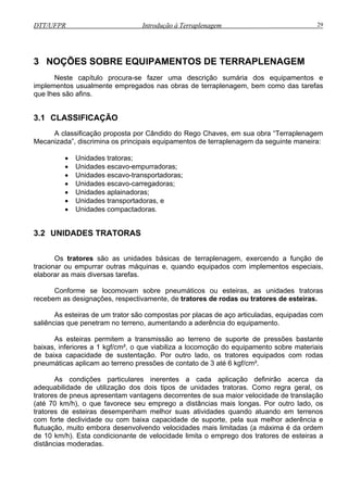 DTT/UFPR Introdução à Terraplenagem 29
3 N
procura-se fazer uma descrição sumária dos equipamentos e
implementos usualmente empregados nas obras de terraplenagem, bem como das tarefas
que lh
3.1 C
Rego Chaves, em sua obra “Terraplenagem
Mecanizada”, discrimina os principais equipamentos de terraplenagem da seguinte maneira:
• Unidades escavo-carregadoras;
3.2 UNIDADES TRATORAS
des bási de terraplenagem, exercendo a função de
tracion ando equipados com implementos especiais,
elabor
onforme se locomovam sobre pneumáticos ou esteiras, as unidades tratoras
recebem as designações, respectivamente, de tratores de rodas ou tratores de esteiras.
ais
de baixa capacidade de sustentação. Por outro lado, os tratores equipados com rodas
pneumáticas aplicam ao terreno pressões de contato de 3 até 6 kgf/cm².
As condições particulares inerentes a cada aplicação definirão acerca da
adequabilidade de utilização dos dois tipos de unidades tratoras. Como regra geral, os
tratores de pneus apresentam vantagens decorrentes de sua maior velocidade de translação
(até 70 km/h), o que favorece seu emprego a distâncias mais longas. Por outro lado, os
tratores de esteiras desempenham melhor suas atividades quando atuando em terrenos
com forte declividade ou com baixa capacidade de suporte, pela sua melhor aderência e
flutuação, muito embora desenvolvendo velocidades mais limitadas (a máxima é da ordem
de 10 km/h). Esta condicionante de velocidade limita o emprego dos tratores de esteiras a
distâncias moderadas.
OÇÕES SOBRE EQUIPAMENTOS DE TERRAPLENAGEM
Neste capítulo
es são afins.
LASSIFICAÇÃO
A classificação proposta por Cândido do
• Unidades tratoras;
• Unidades escavo-empurradoras;
• Unidades escavo-transportadoras;
• Unidades aplainadoras;
• Unidades transportadoras, e
• Unidades compactadoras.
Os tratores são as unida cas
ar ou empurrar outras máquinas e, qu
ar as mais diversas tarefas.
C
As esteiras de um trator são compostas por placas de aço articuladas, equipadas com
saliências que penetram no terreno, aumentando a aderência do equipamento.
As esteiras permitem a transmissão ao terreno de suporte de pressões bastante
baixas, inferiores a 1 kgf/cm², o que viabiliza a locomoção do equipamento sobre materi
 