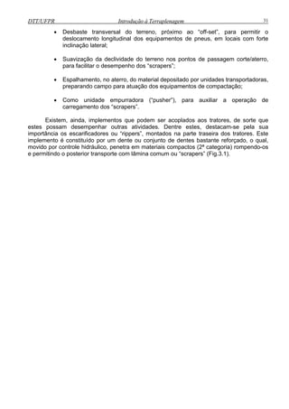 DTT/UFPR Introdução à Terraplenagem 31
• Desbaste transversal do terreno, próximo ao “off-set”, para permitir o
deslocamento longitudinal dos equipamentos de pneus, em locais com forte
• Suavização da declividade do terreno nos pontos de passagem corte/aterro,
amento, no aterro, do material depositado por unidades transportadoras,
preparando campo para atuação dos equipamentos de compactação;
empurradora (“pusher”), para auxiliar a operação de
estes pos Dentre estes, destacam-se pela sua
importância os escarificadores ou “rippers”, m
implement unto de dentes bastante reforçado, o qual,
movido po is compactos (2ª categoria) rompendo-os
e permitin omum ou “scrapers” (Fig.3.1).
inclinação lateral;
para facilitar o desempenho dos “scrapers”;
• Espalh
• Como unidade
carregamento dos “scrapers”.
xistem, ainda, implementos que podem ser acoplados aos tratores, de sorte queE
sam desempenhar outras atividades.
ontados na parte traseira dos tratores. Este
o é constituído por um dente ou conj
r controle hidráulico, penetra em materia
do o posterior transporte com lâmina c
 