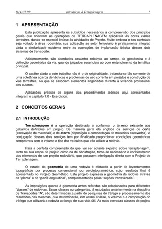 DTT/UFPR Introdução à Terraplenagem 4
1 APRESENTAÇÃO
Esta publicação apresenta os subsídios necessários à compreensão dos princípios
gerais que orientam as operações de TERRAPLENAGEM aplicáveis às obras viárias
terrestres, dando-se especial ênfase às atividades de Projeto. Muito embora o seu conteúdo
seja voltado à área rodoviária, sua aplicação ao setor ferroviário é praticamente integral,
dada a similaridade existente entre as operações de implantação básica desses dois
sistemas de transporte.
Adicionalmente, são abordados assuntos relativos ao campo da geotécnica e à
definição geométrica da via, quando julgados essenciais ao bom entendimento da temática
principal.
O caráter dado a este trabalho não é o de originalidade, tratando-se tão somente de
uma coletânea acerca de técnicas e problemas de uso corrente em projetos e construção de
vias terrestres, ao que se associam elementos angariados durante a vivência profissional
dos autores.
Aplicações práticas de alguns dos procedimentos teóricos aqui apresentados
integram o capítulo 7.0 - Exercícios.
2 CONCEITOS GERAIS
2.1 INTRODUÇÃO
Terraplenagem é a operação destinada a conformar o terreno existente aos
gabaritos definidos em projeto. De maneira geral ela engloba os serviços de corte
(escavação de materiais) e de aterro (deposição e compactação de materiais escavados). A
conjugação desses dois serviços tem por finalidade proporcionar condições geométricas
compatíveis com o volume e tipo dos veículos que irão utilizar a rodovia.
Para a perfeita compreensão do que vai ser adiante exposto sobre terraplenagem,
tanto na sua etapa de projeto como na de construção, torna-se necessário o conhecimento
dos elementos de um projeto rodoviário, que possuem interligação direta com o Projeto de
Terraplenagem.
O estudo da geometria de uma rodovia é efetuado a partir de levantamentos
topográficos por processo convencional ou aerofotogramétrico, cujo resultado final é
apresentado no Projeto Geométrico. Este projeto expressa a geometria da rodovia através
da “planta” e do “perfil longitudinal”, complementados pelas “seções transversais”.
As imposições quanto à geometria antes referidas são relacionadas para diferentes
“classes” de rodovias. Essas classes ou categorias, já estudadas anteriormente na disciplina
de Transportes “A”, são determinadas a partir de pesquisas de tráfego e processamento dos
resultados das mesmas, que determinarão, em última análise, o volume e a composição do
tráfego que utilizará a rodovia ao longo de sua vida útil. As mais elevadas classes de projeto
 