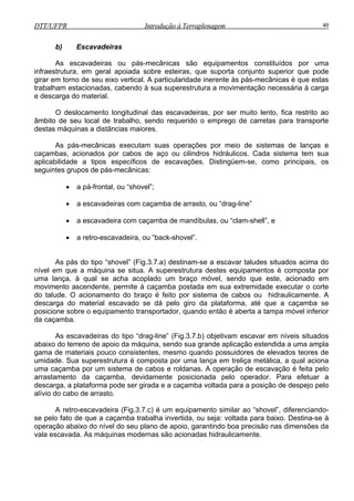 DTT/UFPR Introdução à Terraplenagem 40DTT/UFPR Introdução à Terraplenagem 40
b) Escavadeiras
As escavadeiras ou pás-mecânicas são equipamentos constituídos por uma
infraestrutura, em geral apoiada sobre esteiras, que suporta conjunto superior que pode
girar em torno de seu eixo vertical. A particularidade inerente às pás-mecânicas é que estas
trabalham estacionadas, cabendo à sua superestrutura a movimentação necessária à carga
e descarga do material.
O deslocamento longitudinal das escavadeiras, por ser muito lento, fica restrito ao
âmbito de seu local de trabalho, sendo requerido o emprego de carretas para transporte
destas máquinas a distâncias maiores.
As pás-mecânicas executam suas operações por meio de sistemas de lanças e
caçambas, acionados por cabos de aço ou cilindros hidráulicos. Cada sistema tem sua
aplicabilidade a tipos específicos de escavações. Distingüem-se, como principais, os
seguintes grupos de pás-mecânicas:
• a pá-frontal, ou “shovel”;
• a escavadeiras com caçamba de arrasto, ou “drag-line”
• a escavadeira com caçamba de mandíbulas, ou “clam-shell”, e
• a retro-escavadeira, ou “back-shovel”.
As pás do tipo “shovel” (Fig.3.7.a) destinam-se a escavar taludes situados acima do
nível em que a máquina se situa. A superestrutura destes equipamentos é composta por
uma lança, à qual se acha acoplado um braço móvel, sendo que este, acionado em
movimento ascendente, permite à caçamba postada em sua extremidade executar o corte
do talude. O acionamento do braço é feito por sistema de cabos ou hidraulicamente. A
descarga do material escavado se dá pelo giro da plataforma, até que a caçamba se
posicione sobre o equipamento transportador, quando então é aberta a tampa móvel inferior
da caçamba.
As escavadeiras do tipo “drag-line” (Fig.3.7.b) objetivam escavar em níveis situados
abaixo do terreno de apoio da máquina, sendo sua grande aplicação estendida a uma ampla
gama de materiais pouco consistentes, mesmo quando possuidores de elevados teores de
umidade. Sua superestrutura é composta por uma lança em treliça metálica, a qual aciona
uma caçamba por um sistema de cabos e roldanas. A operação de escavação é feita pelo
arrastamento da caçamba, devidamente posicionada pelo operador. Para efetuar a
descarga, a plataforma pode ser girada e a caçamba voltada para a posição de despejo pelo
alívio do cabo de arrasto.
A retro-escavadeira (Fig.3.7.c) é um equipamento similar ao “shovel”, diferenciando-
se pelo fato de que a caçamba trabalha invertida, ou seja: voltada para baixo. Destina-se à
operação abaixo do nível do seu plano de apoio, garantindo boa precisão nas dimensões da
vala escavada. As máquinas modernas são acionadas hidraulicamente.
 