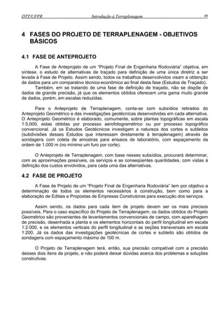 DTT/UFPR Introdução à Terraplenagem 49DTT/UFPR Introdução à Terraplenagem 49
4 FASES DO PROJETO DE TERRAPLENAGEM - OBJETIVOS
BÁSICOS
4.1 FASE DE ANTEPROJETO
A Fase de Anteprojeto de um “Projeto Final de Engenharia Rodoviária” objetiva, em
síntese, o estudo de alternativas de traçado para definição de uma única diretriz a ser
levada à Fase de Projeto. Assim sendo, todos os trabalhos desenvolvidos visam a obtenção
de dados para um comparativo técnico-econômico ao final desta fase (Estudos de Traçado).
Também, em se tratando de uma fase de definição de traçado, não se dispõe de
dados de grande precisão, já que os elementos obtidos oferecem uma gama muito grande
de dados, porém, em escalas reduzidas.
Para o Anteprojeto de Terraplenagem, conta-se com subsídios retirados do
Anteprojeto Geométrico e das investigações geotécnicas desenvolvidas em cada alternativa.
O Anteprojeto Geométrico é elaborado, comumente, sobre plantas topográficas em escala
1:5.000, estas obtidas por processo aerofotogramétrico ou por processo topográfico
convencional. Já os Estudos Geotécnicos investigam a natureza dos cortes e subleitos
(subdivisões desses Estudos que interessam diretamente à terraplenagem) através de
sondagens com coleta de amostras para ensaios de laboratório, com espaçamento da
ordem de 1.000 m (no mínimo um furo por corte).
O Anteprojeto de Terraplenagem, com base nesses subsídios, procurará determinar,
com as aproximações possíveis, os serviços e as conseqüentes quantidades, com vistas à
definição dos custos envolvidos, para cada uma das alternativas.
4.2 FASE DE PROJETO
A Fase de Projeto de um “Projeto Final de Engenharia Rodoviária” tem por objetivo a
determinação de todos os elementos necessários à construção, bem como para a
elaboração de Editais e Propostas de Empresas Construtoras para execução dos serviços.
Assim sendo, os dados para cada item de projeto devem ser os mais precisos
possíveis. Para o caso específico do Projeto de Terraplenagem, os dados obtidos do Projeto
Geométrico são provenientes de levantamentos convencionais de campo, com aparelhagem
de precisão, desenhada a planta e os elementos horizontais do perfil longitudinal em escala
1:2.000, e os elementos verticais do perfil longitudinal e as seções transversais em escala
1:200. Já os dados das investigações geotécnicas de cortes e subleito são obtidos de
sondagens com espaçamento máximo de 100 m.
O Projeto de Terraplenagem terá, então, sua precisão compatível com a precisão
desses dois itens de projeto, e não poderá deixar dúvidas acerca dos problemas e soluções
construtivas.
 